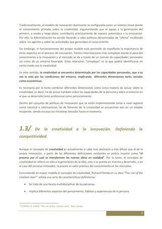 Tradicionalmente, el modelo de innovación dominante se configuraba como un sistema lineal donde
el conocimiento primaba sobre la creatividad, argumentando que el apoyo a la generación del
primero, a medio y largo plazo, contribuiría prácticamente de manera automática a la innovación.
Por ello, la Administración ha venido llevando a cabo políticas denominadas de “oferta” incidiendo
sobre los agentes y sobre las actividades que generaban el conocimiento.

Sin embargo, el funcionamiento del propio modelo está poniendo de manifiesto la importancia de
otros aspectos en el proceso de innovación. Existen interrelaciones más complejas donde el paso del
conocimiento a la innovación y al mercado se da a través de un cúmulo de capacidades personales
así como de un entorno favorable. Estas relaciones “complejas” es lo que podría identificarse en
cierto modo con la creatividad.

En este sentido, la creatividad se encuentra determinada por las capacidades personales, que a su
vez lo está por las condiciones del entorno, implicando diferentes dimensiones tanto sociales
como económicas.

Es necesario por lo tanto combinar diferentes dimensiones como única manera de actuar sobre la
creatividad, es decir, ha de actuar también sobre las capacidades de la persona y sobre el entorno en
el que se desarrolla tanto profesional como personalmente.

Dentro del conjunto de políticas de innovación que se están implementando tanto a nivel regional
como nacional e internacional, las de fomento de la creatividad se encuentran aún en un estadio
incipiente, siendo escasas las iniciativas lanzadas hasta el momento.




1.3/              De la creatividad a la innovación. Definiendo la
competitividad

Aunque el concepto de creatividad es actualmente si cabe más abstracto y más difuso que el de la
propia innovación, a partir de las diferentes definiciones existentes se podría resumir como “el
proceso por el cual se transforman las nuevas ideas en realidad”. Por lo tanto, el concepto de
creatividad se refiere no sólo a la generación de la idea, sino a su puesta en marcha y desarrollo, o en
el caso del proceso innovador, la puesta en valor práctico del conocimiento en los mercados.

Concretando en mayor medida el concepto de creatividad, Richard Florida en su obra “The rise of the
creative class”1 señala una serie de caracterísiticas definitorias:

            Se trata de una faceta multidisciplinar de las personas.

            Implica diferentes aspectos del pensamiento, hábitos y experiencias de la persona.



1
    FLORIDA, R. (2002) “The rise of the creative class”. Basic Books

                                                                                                      5
 
