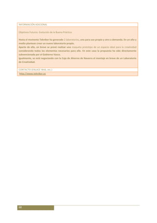 INFORMACIÓN ADICIONAL

Objetivos Futuros. Evolución de la Buena Práctica:

Hasta el momento Tekniker ha generado 2 laboratorios, uno para uso propio y otro a demanda. En un año y
medio plantean crear un nuevo laboratorio propio.
Aparte de ello, en breve se prevé realizar una maqueta prototipo de un espacio ideal para la creatividad
considerando todos los elementos necesarios para ello. En este caso la propuesta ha sido directamente
subvencionada por el Gobierno Vasco.
Igualmente, se está negociando con la Caja de Ahorros de Navarra el montaje en breve de un Laboratorio
de Creatividad.

CONTACTO (ENLACE Web, etc.)
http://www.tekniker.es




68
 