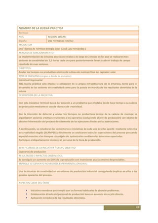 NOMBRE DE LA BUENA PRACTICA
Termicol
PAÍS                      REGIÓN, LUGAR
España                    Dos Hermanas (Sevilla)
PROMOTOR
Dto Técnico de Termicol Energía Solar ( José Luis Hernández )
PERIODO DE FUNCIONAMIENTO
La implementación de la buena práctica se realizó a lo largo de 2 meses en los que se realizaron tres
sesiones de creatividad de 1,5 horas cada una para posteriormente llevar a cabo el trabajo de campo
resultado de esas sesiones.
OBJETIVOS:
Anular los tiempos no productivos dentro de la línea de montaje final del captador solar
TIPO DE INICIATIVA (origen o donde se enmarca):
Iniciativa Empresarial
Esta buena práctica sólo implica la utilización de la propia infraestructura de la empresa, tanto para el
desarrollo de las sesiones de creatividad como para la puesta en marcha de los resultados obtenidos de la
misma
DESCRIPCIÓN DE LA INICIATIVA:

Con esta iniciativa Termicol busca dar solución a un problema que afectaba desde hace tiempo a su cadena
de produccion mediante el uso de técnicas de creatividad.

Con la intención de detectar y anular los tiempos no productivos dentro de la cadena de montaje se
organizaron sesiones creativas reuniendo a los operarios (excluyendo al jefe de producción) con objeto de
obtener información del proceso directamente de los ejecutores finales de las operaciones.

A continuación, se estudiaron los comentarios e iniciativas de cada uno de ellos aportó mediante la técnica
de creatividad elegida (SCAMPER) y finalmente se analizaron todas las operaciones del proceso prestando
especial atención a los tiempos con objeto de optimizarlos mediante las soluciones aportadas.
Participan el departamento técnico y el personal de la línea de producción.

BENEFICIARIOS DE LA INICIATIVA / GRUPO OBJETIVO
Operarios de producción
RESULTADOS E IMPACTOS OBSERVADOS
Se consiguió un aumento del 20% de la producción con inversiones prácticamente despreciables.
ENFOQUE O ELEMENTO NOVEDOSO, EXPERIMENTAL,ORIGINAL:

Uso de técnicas de creatividad en un entorno de producción industrial consiguiendo implicar en ellos a los
propios operarios del proceso.

ASPECTOS CLAVE DEL ÉXITO

          Iniciativa novedosa que rompió con las formas habituales de abordar problemas.
          Colaboración directa del personal de producción base en ausencia de su jefe directo.
          Aplicación inmediata de los resultados obtenidos.


                                                                                                          69
 