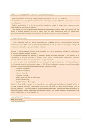 ASPECTOS A TENER EN CUENTA PARA UNA POSIBLE TRANSFERENCIA

- Predisposición de la Dirección de la empresa para llevar a cabo este tipo de actividades.
- Receptividad de los trabajadores (especialmente relevante en función del sector empresarial en al que
nos refiramos).
- Carácter participativo de la BP. Es necesario el trabajo en equipo de las personas o departamentos
implicados en la solución del problema.
- Conocimiento de técnicas de creatividad o formación previa en esta materia (en el caso concreto que nos
ocupa, la técnica empleada ha sido SCAMPER muy útil para replantearse todas las operaciones
involucradas en un determinado procedimiento de trabajo o proceso en cualquier empresa).

INFORMACIÓN ADICIONAL

La técnica empleada para esta Buena Práctica ha sido SCAMPER muy útil para replantearse todas las
operaciones involucradas en un determinado procedimiento de trabajo o proceso en cualquier empresa. A
continuación se detalla en qué consiste dicha práctica:

Scamper es una técnica de creatividad desarrollada por Bob Eberlee a mediados del siglo 20, publicada en
su libro con el mismo nombre, “Scamper”.
Se utiliza principalmente para mejorar un producto, servicio o proceso existente, ya sea propio o de la
competencia. Es muy útil para abrir la mente a nuevas formas y poder enfocar toda nuestra capacidad
creativa, cubriendo varios puntos que a veces se nos pasan por alto.
La técnica consiste en la identificación del elemento que se quiere mejorar sea este un producto, un
servicio o un proceso. A continuación, una vez ha sido definido se buscarán soluciones sobre la base de las
siguientes preguntas que derivan de las acciones que plantea la técnica:
          Sustituir (Substitute)
          Combinar (Combine)
          Adaptar (Adapt)
          Modificar (Modify)
          Buscar otros usos (Put on other uses)
          Eliminar (Eliminate)
          Cambiar la forma (Rearrange)
Cada letra de la palabra scamper se corresponde con una acción según su traducción al inglés. La idea es
formular preguntas utilizando cada una de acciones (una a la vez), para a continuación aplicar estas al
objetivo planteado y tomar notas de las ideas que surgen para poder implementarlas posteriormente. A
modo de ejemplo, puedes preguntarte que puedes sustituir, que puedes combinar internamente, que
puedes combinar con un factor exterior, etc.

CONTACTO (ENLACE Web, etc.)
www.termicol.es
compras@termicol.es




70
 