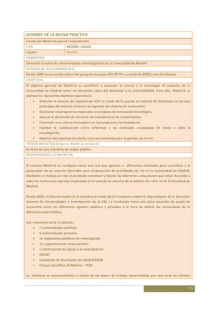 NOMBRE DE LA BUENA PRACTICA
Fundación Madri+d para el Conocimiento
PAÍS                       REGIÓN, LUGAR
España                     Madrid
PROMOTOR
Dirección General de Universidades e Investigación de la Comunidad de Madrid
PERIODO DE FUNCIONAMIENTO
Desde 1997 como acción piloto del proyecto europeo RIS-RITTS y a partir de 2002 como Fundación.
OBJETIVOS:
El objetivo general de Madri+d es contribuir a extender la ciencia y la tecnología al conjunto de la
Comunidad de Madrid como un elemento clave del bienestar y la sostenibilidad. Para ello, Madri+d se
plantea los siguientes objetivos operativos:
         Articular el sistema de regional de I+D+I a través de la puesta en marcha de iniciativas en las que
         participen de manera conjunta los agentes del sistema de innovación.
         Gestionar los programas regionales y europeos de innovación tecnológica.
         Apoyar el desarrollo de servicios de transferencia de conocimiento.
         Fomentar una cultura innovadora en las empresas y la ciudadanía.
         Facilitar la colaboración entre empresas y las entidades encargadas de llevar a cabo la
         investigación.
         Mejorar las capacitación de los recursos humanos para la gestión de la I+D.
TIPO DE INICIATIVA (origen o donde se enmarca):
Se trata de una iniciativa de origen público
DESCRIPCIÓN DE LA INICIATIVA:

El sistema Madri+d se configura como una red que aglutina a diferentes entidades para contribuir a la
generación de un entorno favorable para el desarrollo de actividades de I+D en la Comunidad de Madrid.
Mediante el trabajo en red se pretende coordinar y liderar las diferentes actuaciones que están llevando a
cabo los numerosos agentes implicados en la puesta en marcha de la política de I+D+I en la Comunidad de
Madrid.

Desde 2002, el Sistema madri+d se coordina a través de la Fundación madri+d, dependiente de la Dirección
General de Universidades e Investigación de la CM. La Fundación tiene una clara vocación de punto de
encuentro entre los diferentes agentes públicos y privados a la hora de definir las actuaciones de la
Administración Pública.

Son miembros de la Fundación:
       7 universidades públicas
       6 universidades privadas
       10 organismos públicos de investigación
       11 organizaciones empresariales
       5 instituciones de apoyo a la investigación
       IMADE
       Fundación de Municipios de Madrid FMM
       Parque Científico de Madrid – PCM

Su actividad se instrumentaliza a través de las líneas de trabajo desarrolladas por una serie de oficinas


                                                                                                           71
 