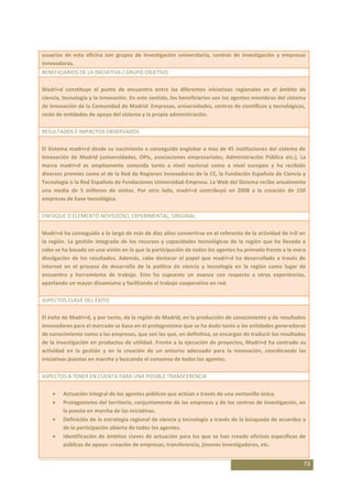 usuarios de esta oficina son grupos de investigación universitaria, centros de investigación y empresas
innovadoras.
BENEFICIARIOS DE LA INICIATIVA / GRUPO OBJETIVO

Madri+d constituye el punto de encuentro entre las diferentes iniciativas regionales en el ámbito de
ciencia, tecnología y la innovación. En este sentido, los beneficiarios son los agentes miembros del sistema
de innovación de la Comunidad de Madrid: Empresas, universidades, centros de científicos y tecnológicos,
resto de entidades de apoyo del sistema y la propia administración.

RESULTADOS E IMPACTOS OBSERVADOS

El Sistema madri+d desde su nacimiento a conseguido englobar a mas de 45 instituciones del sistema de
innovación de Madrid (universidades, OPIs, asociaciones empresariales, Administración Pública etc.). La
marca madri+d es ampliamente conocida tanto a nivel nacional como a nivel europeo y ha recibido
diversos premios como el de la Red de Regiones Innovadoras de la CE, la Fundación Española de Ciencia y
Tecnología o la Red Española de Fundaciones Universidad-Empresa. La Web del Sistema recibe anualmente
una media de 5 millones de visitas. Por otro lado, madri+d contribuyó en 2008 a la creación de 150
empresas de base tecnológica.

ENFOQUE O ELEMENTO NOVEDOSO, EXPERIMENTAL, ORIGINAL:

Madri+d ha conseguido a lo largo de más de diez años convertirse en el referente de la actividad de I+D en
la región. La gestión integrada de los recursos y capacidades tecnológicas de la región que ha llevado a
cabo se ha basado en una visión en la que la participación de todos los agentes ha primado frente a la mera
divulgación de los resultados. Además, cabe destacar el papel que madri+d ha desarrollado a través de
internet en el proceso de desarrollo de la política de ciencia y tecnología en la región como lugar de
encuentro y herramienta de trabajo. Esto ha supuesto un avance con respecto a otras experiencias,
aportando un mayor dinamismo y facilitando el trabajo cooperativo en red.

ASPECTOS CLAVE DEL ÉXITO

El éxito de Madri+d, y por tanto, de la región de Madrid, en la producción de conocimiento y de resultados
innovadores para el mercado se basa en el protagonismo que se ha dado tanto a las entidades generadoras
de conocimiento como a las empresas, que son las que, en definitiva, se encargan de traducir los resultados
de la investigación en productos de utilidad. Frente a la ejecución de proyectos, Madri+d ha centrado su
actividad en la gestión y en la creación de un entorno adecuado para la innovación, coordinando las
iniciativas puestas en marcha y buscando el consenso de todos los agentes.

ASPECTOS A TENER EN CUENTA PARA UNA POSIBLE TRANSFERENCIA

        Actuación integral de los agentes públicos que actúan a través de una ventanilla única.
        Protagonismo del territorio, conjuntamente de las empresas y de los centros de investigación, en
        la puesta en marcha de las iniciativas.
        Definición de la estrategia regional de ciencia y tecnología a través de la búsqueda de acuerdos y
        de la participación abierta de todos los agentes.
        Identificación de ámbitos claves de actuación para los que se han creado oficinas específicas de
        públicas de apoyo: creación de empresas, transferencia, jóvenes investigadores, etc.


                                                                                                           73
 