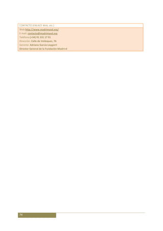 CONTACTO (ENLACE Web, etc.)
Web:http://www.madrimasd.org/
E-mail: contacto@madrimasd.org
Teléfono:(+34) 91 331 17 91
Dirección: Calle de Velázquez, 76
Gerente: Adriano García-Loygorri
Director General de la Fundación Madri+d




74
 