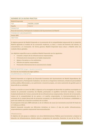 NOMBRE DE LA BUENA PRACTICA
Madrid Emprende
PAÍS                       REGIÓN, LUGAR
España                     Madrid
PROMOTOR
Área de Economía y Participación Ciudadana del Ayuntamiento de Madrid
PERIODO DE FUNCIONAMIENTO
Desde 2005
OBJETIVOS:

El objetivo general de Madrid Emprende es la promoción de la competitividad empresarial de la ciudad de
Madrid siguiendo el modelo de las economías modernas, es decir, a través del fomento del talento, el
conocimiento y la innovación. De forma general, Madrid Emprende busca situar a Madrid entre las
ciudades lideres globales.

Los objetivos específicos que se establece Madrid Emprende son los siguientes:
         Creación y mejora de las infraestructuras empresariales.
         El fomento de la innovación en el tejido empresarial.
         Apoyo a las pymes y a los autónomos.
         Difusión de espíritu emprendedor.
         Promoción internacional de la economía de la ciudad.

TIPO DE INICIATIVA (origen o donde se enmarca):
Se trata de una iniciativa de origen público
DESCRIPCIÓN DE LA INICIATIVA:

Madrid Emprende es la Agencia de Desarrollo Económico del Ayuntamiento de Madrid dependiente del
área de Economía y Participación Ciudadana. Se trata de un Organismo Autónomo, dotado de personalidad
jurídica pública diferenciada y con patrimonio y tesorería propios, así como autonomía de gestión para el
desarrollo de su actividad.

Desde su creación en enero de 2005, la Agencia se ha encargado de desarrollar las políticas municipales en
materia de promoción económica de Madrid, priorizando el equilibrio territorial municipal, a través
fundamentalmente de 5 áreas: promoción de las infraestructuras empresariales, fomento de la innovación,
mejora de la competitividad de las pymes y el espíritu emprendedor, la internacionalización de la
economía de la ciudad (desarrollo de proyectos europeos) y la identificación de fortalezas y debilidades a
partir del análisis de la situación económica de la ciudad.
El presupuesto total para 2009 estimado es de 12 millones de euros (un incremento anual del 5% hasta los
1,7 millones en 2011).
Madrid Emprende encuadra sus diferentes iniciativas en torno a 3 ejes de acción: infraestructuras,
emprendimiento y gestión empresarial internacionalización:

Infraestructuras:
El objetivo de este grupo es colaborar con otras Administraciones Públicas para incrementar y mejorar la
dotación de infraestructuras, diseñar planes y programas de actuación, fomentar el uso de las TICs, y

                                                                                                         75
 