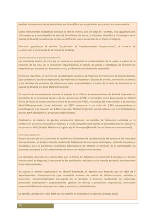 analizar los espacios y áreas industriales para identificar sus necesidades para actuar en consecuencia.

Como instrumentos específicos destacan la red de viveros, con un total de 7 centros, una capacidad para
154 empresas y una inversión de más de 20 millones de euros, y el parque Científico y Tecnológico de la
Ciudad de Madrid (actualmente en fase de definición con el desarrollo de su Plan Estratégico).

Destacan igualmente el servicio “Localizador de Emplazamientos Empresariales”, el servicio de
recolocación y la iniciativa de la Ciudad de la Moda.

Emprendimiento y gestión empresarial:
Las iniciativas dentro de este eje se centran en potenciar la modernización de la pyme a través de la
inclusión de las TICs, de la innovación organizacional, el diseño de planes y estrategias de fomento de
emprendizaje, el apoyo a la economía social, y el fomento del desarrollo sostenible.

De forma específica, en materia de sensibilización destacan el Programa de Formación de Emprendedores
(que contiene la Escalera Empresarial, Aprendiendo a Emprender, Escuela de Verano, seminarios y talleres)
y los servicios de provisión de información para emprendedores a través de la Guía de Recursos de la
Ciudad de Madrid y la Web Madrid Emprende.

En materia de asesoramiento destaca el trabajo de la Oficina de Asesoramiento de Madrid Emprende, la
Ventanilla de la Economía Social y de los Autónomos (VES), la Ventanilla Única Empresarial de Madrid
(VUE), el Punto de Asesoramiento e Inicio de Tramitación (PAIT), el autobús del emprendedor y la iniciativa
Madrid-Bioemprende. Estas iniciativas en 2007 asesoraron a un total de 5.744 emprendedores y
contribuyeron a la creación de 1.224 empresas. Madrid Emprende cuenta además con 2 preincubadoras
que en 2007 albergaron 37 proyectos empresariales.

Finalmente, en materia de gestión empresarial destacan las medidas de formación centradas en la
celebración de foros, encuentros y talleres, y las de competitividad donde se promocionaron los clusters y
en particular MPL (Madrid Plataforma Logística) y el financiero (Madrid Centro Financiero Internacional).

Internacionalización:
Dentro de este eje las actuaciones se centran en el fomento de la presencia de las pymes en los mercados
internacionales, en el desarrollo de medidas de fidelización de inversores extranjeros, el diseño de planes y
estrategias para la promoción económica internacional de Madrid, el fomento de la participación en
proyectos europeos y el establecimiento de nexos con redes internacionales.

Los ejemplos concretos más destacables son la Oficina de Asistencia a la Inversión Extranjera y el Centro
Internacional de Negocios. Como parte de las actividades realizadas se ha tomado presencia en numerosos
foros internacionales.

En cuanto al modelo organizativo de Madrid Emprende, la Agencia está formada por un               total de 5
departamentos: infraestructuras (que desarrolla acciones de control de infraestructuras,          estudios y
proyectos), internacionalización (encargado de la atención al inversor, idealización de           empresas),
promoción empresarial y emprendedores (gestión de viveros y promoción empresarial),               innovación
empresarial (fomento de proyectos, redes y entorno), y administración.

La Agencia contaba en el año 2009 con un total de 64 empleados en plantilla (70 para 2011)



76
 