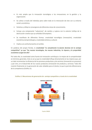 Es más amplia que la innovación tecnológica o las innovaciones en la gestión y la
        organización.

        Se cultiva a través del individuo pero sobre todo en la interacción de éste con su entorno
        social y económico.

        Sintetiza y refleja la convergencia de diferentes áreas de conocimiento.

        Incluye una componente “subversiva”, de cambio y ruptura con lo anterior (reflejo de la
        destrucción creativa que ya señalaba Schumpeter).

        Se manifiesta de diferentes formas: creatividad tecnológica (innovación), creatividad
        económica (emprendizaje) y creatividad artística y cultural.

        Implica una actitud proactiva al cambio.

En palabras del propio Florida, la creatividad “es actualmente la fuente decisiva de la ventaja
competitiva” ya que “las nuevas tecnologías, las nuevas industrias, la riqueza y la properidad
económica surgen de ella”.

Por todo ello, la creatividad como fuente de innovación contribuye a la mejora de la competitividad
en términos generales. Esto es así ya que la creatividad influye directamente en las mejoras que, por
un lado incrementan la eficiencia de los procesos productivos y de servicios (innovación en procesos)
y por otro, en el desarrollo de los nuevos productos (innovación de producto y servicio). Todo ello
revierte finalmente en la generación de valor añadido para el cliente, lo que le permite diferenciarse
de la competencia (Gráfico 3).



      Gráfico 3. Mecanismos de generación de ventaja competitiva a través de la creatividad

                                            VENTAJA COMPETITIVA



                                                     VALOR

                                   Valor para el                   Incremento de
                                     mercado                         la eficiencia
                        MERCADO




                                                                                     EMPRESA




                                  INNOVACIÓN                       INNOVACIÓN
                                  DE PRODUCTO                      DE PROCESO




                                              CREATIVIDAD


                                                   Fuente: IMADE




6
 