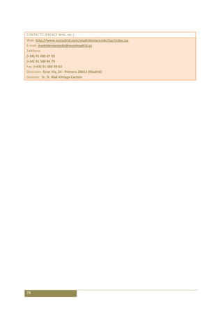 CONTACTO (ENLACE Web, etc.)
Web: http://www.esmadrid.com/madridemprende/jsp/index.jsp
E-mail: madridemprende@munimadrid.es
Teléfono:
(+34) 91 480 47 95
(+34) 91 588 84 79
Fax: (+34) 91 480 49 63
Dirección: Gran Vía, 24 - Primera 28013 (Madrid)
Gerente: Sr. D. Iñaki Ortega Cachón




78
 