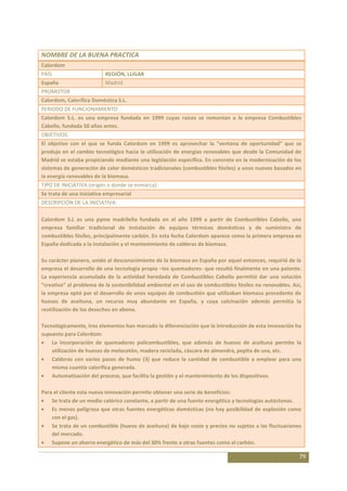 NOMBRE DE LA BUENA PRACTICA
Calordom
PAÍS                       REGIÓN, LUGAR
España                     Madrid
PROMOTOR
Calordom, Calorífica Doméstica S.L.
PERIODO DE FUNCIONAMIENTO
Calordom S.L. es una empresa fundada en 1999 cuyas raíces se remontan a la empresa Combustibles
Cabello, fundada 50 años antes.
OBJETIVOS:
El objetivo con el que se funda Calordom en 1999 es aprovechar la “ventana de oportunidad” que se
produjo en el cambio tecnológico hacia la utilización de energías renovables que desde la Comunidad de
Madrid se estaba propiciando mediante una legislación específica. En concreto en la modernización de los
sistemas de generación de calor domésticos tradicionales (combustibles fósiles) a unos nuevos basados en
la energía renovables de la biomasa.
TIPO DE INICIATIVA (origen o donde se enmarca):
Se trata de una iniciativa empresarial
DESCRIPCIÓN DE LA INICIATIVA:

Calordom S.L es una pyme madrileña fundada en el año 1999 a partir de Combustibles Cabello, una
empresa familiar tradicional de instalación de equipos térmicos domésticos y de suministro de
combustibles fósiles, principalmente carbón. En esta fecha Calordom aparece como la primera empresa en
España dedicada a la instalación y el mantenimiento de calderas de biomasa.

Su carácter pionero, unido al desconocimiento de la biomasa en España por aquel entonces, requirió de la
empresa el desarrollo de una tecnología propia –los quemadores- que resultó finalmente en una patente.
La experiencia acumulada de la actividad heredada de Combustibles Cabello permitió dar una solución
“creativa” al problema de la sostenibilidad ambiental en el uso de combustibles fósiles no renovables. Así,
la empresa optó por el desarrollo de unos equipos de combustión que utilizaban biomasa procedente de
huesos de aceituna, un recurso muy abundante en España, y cuya calcinación además permitía la
reutilización de los desechos en abono.

Tecnológicamente, tres elementos han marcado la diferenciación que la introducción de esta innovación ha
supuesto para Calordom:
    La incorporación de quemadores policombustibles, que además de huesos de aceituna permite la
    utilización de huesos de melocotón, madera reciclada, cáscara de almendra, pepita de uva, etc.
    Calderas con varios pasos de humo (3) que reduce la cantidad de combustible a emplear para una
    misma cuantía calorífica generada.
    Automatización del proceso, que facilita la gestión y el mantenimiento de los dispositivos.

Para el cliente esta nueva innovación permite obtener una serie de beneficios:
    Se trata de un medio calórico constante, a partir de una fuente energética y tecnologías autóctonas.
    Es menos peligrosa que otras fuentes energéticas domésticas (no hay posibilidad de explosión como
    con el gas).
    Se trata de un combustible (huevo de aceituna) de bajo coste y precios no sujetos a las fluctuaciones
    del mercado.
    Supone un ahorro energético de más del 30% frente a otras fuentes como el carbón.

                                                                                                          79
 
