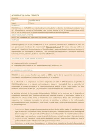 NOMBRE DE LA BUENA PRACTICA
PROJECH
PAÍS                        REGIÓN, LUGAR
España                      Madrid
PROMOTOR
PROJECH nace en el año 2006 por iniciativa de un médico, doctor en Ciencias Biomédicas, investigador en el
MIT (Massachusetts Institute of Technology) y del Director General de I+D de Genómica (filial de Zeltia),
tras un año de trabajo y con la aportación de fondos procedentes de familia y amigos.
PERIODO DE FUNCIONAMIENTO
PROJECH se funda en el año 2006 como una empresa familiar.
OBJETIVOS:

El objetivo general con el que nace PROJECH es el de “encontrar soluciones a los problemas de salud que
aún permanecen huérfanos de tratamiento” (http://projech.com/). En otras palabras, utilizar la
experiencia y los últimos descubrimientos en biomedicina para la generación de tratamientos concretos en
enfermedades que actualmente no tienen cura y ,sin embargo, una alta incidencia y mortalidad (metástasis
tumorales, artrosis, obesidad, diabetes, Alzheimer o Parkinson).

TIPO DE INICIATIVA (origen o donde se enmarca):

Se trata de una iniciativa empresarial
En 2008 aparece una spin-off de esta empresa en Asturias - SELFREGEN SLU

DESCRIPCIÓN DE LA INICIATIVA:

PROJECH es una empresa familiar que nació en 2006 a partir de la experiencia internacional en
investigación biomédica y de la industria farmacéutica de su fundador.

En la actualidad en la empresa se encuentran empleados un total de 30 trabajadores. La plantilla de
PROJECH está formada en su mayoría por investigadores (doctores y licenciados). Dada su proximidad a la
Universidad, la empresa se ubica en el Parque Científico de Madrid, en Tres Cantos. Cuenta con unas
modernas instalaciones de 400 m2, 3/4 partes de los cuales están destinados a laboratorios.

La actividad principal de la empresa biofarmacéutica PROJECH se ha centrado en el desarrollo de
tratamientos específicos para enfermedades con alto grado de incidencia (y mortalidad) a partir de la
utilización de células madre frente a tratamientos más tradicionales. Entre estas enfermedades se
encuentran las metástasis tumorales, la artrosis, la obesidad, la diabetes o las enfermedades
neurodegenerativas como el Alzheimer o el Parkinson. En estas áreas PROJECH ha desarrollado 8 proyectos
de gran envergadura:

       Proyecto ODP. Busca corregir el comportamiento erróneo de las células madre de los obesos que en
       lugar de dedicarse a su función natural (reparación de tejidos) tienden a convertirse en materia grasa.
       Esta investigación ha sido publicada en “Plos One” una revista científica de renombre internacional y
       ha dado lugar a una plataforma para el desarrollo de fármacos contra la obesidad y el envejecimiento.
       Proyecto MPMed. Estudia las células madre Miometrio (HAMPs). Estas células tienen una serie de
       particularidades que las dota de un elevado potencial terapéutico.
       Metastanon es un proyecto financiado por el Ministerio de Educación y Ciencia, la Comunidad de

82
 