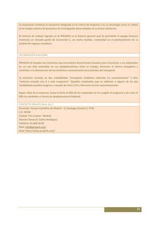 La innovación continua se encuentra integrada en la cultura de empresa y en su estrategia como se refleja
en el amplio número de proyectos de investigación desarrollados en su breve existencia.

El entorno de trabajo logrado en la PROJECH es el aspecto general que ha permitido al equipo humano
mantener un elevado grado de innovación y, en cierta medida, creatividad en el planteamiento de su
modelo de negocio novedoso.



INFORMACIÓN ADICIONAL

PROJECH ha lanzado una iniciativa muy innovadora denominada Ecosalary para incentivar a sus empleados
en un uso más sostenible en sus desplazamientos hacia el trabajo, fomentar el ahorro energético y
contribuir a la disminución de las emisiones contaminantes procedentes del transporte

La iniciativa consiste en dos modalidades “transporte mediante vehículos no contaminantes” o bien
“vehículo privado con 3 o más ocupantes”. Aquellos empleados que se adhieran a alguna de las dos
modalidades pueden acogerse a ayudas de entre 170 y 140 euros al mes respectivamente.

Según cifras de la empresa, hasta la fecha el 80% de los empleados se ha acogido al programa y de estos el
60% ha cambiado su forma de desplazamiento habitual.

CONTACTO (ENLACE Web, etc.)
Dirección: Parque Científico de Madrid - C/ Santiago Grisolía 2, PTM
C.P: 28760
Ciudad: Tres Cantos - Madrid
Director General: Carlos Rodríguez
Teléfono: 91 804 50 62
Mail: info@projech.com
Web: http://www.projech.com/




                                                                                                         85
 