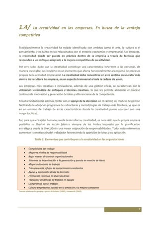 1.4/           La creatividad en las empresas. En busca de la ventaja
competitiva

Tradicionalmente la creatividad ha estado identificada con ambitos como el arte, la cultura o el
pensamiento, y no tanto en los relacionados con el entorno económico y empresarial. Sin embargo,
la creatividad puede ser puesta en práctica dentro de la empresa a través de técnicas que
responden a un enfoque adaptado a la mejora competitiva de su actividad.

Por otro lado, dado que la creatividad constituye una característica inherente a las personas, de
manera inevitable, se convierte en un elemento que afecta horizontalmente al conjunto de procesos
propios de la actividad empresarial. La creatividad debe convertirse en este sentido en un valor más
dentro de la cultura de empresa, en un aspecto transversal a toda la cadena de valor.

Las empresas más creativas e innovadoras, además de una gestión eficaz, se caracterizan por la
utilización sistemática de enfoques y técnicas creativas, lo que les permite alimentar el proceso
continuo de innovación y generación de ideas y diferenciarse de la competencia.

Resulta fundamental además contar con el apoyo de la dirección en el cambio de modelo de gestión
facilitando la adopción progresiva de estructuras y metodologías de trabajo más flexibles, ya que es
en un entorno de trabajo de estas características donde la creatividad puede aparecer con una
mayor facilidad.

Así, para que el capital humano pueda desarrollar su creatividad, es necesario que la propia empresa
posibilite su libertad de acción (dentro siempre de los límites impuesto por la planificación
estratégica desde la dirección) y una mayor asignación de responsabilidades. Todos estos elementos
aumentan la motivación del trabajador favoreciendo la aparición de ideas y su aplicación.

                 Tabla 2. Elementos que contribuyen a la creatividad en las organziaciones


          Complejidad del trabajo
          Mayores niveles de responsabilidad
          Bajos niveles de control organizacionales
          Sistemas de incentivación a la generación y puesta en marcha de ideas
          Mayor autonomía de trabajo
          Transparencia y flujos de conocimiento constantes
          Apoyo y promoción desde la dirección
          Formación continua en diversas áreas
          Técnicas y dinámicas de trabajo en equipo
          Compromiso con el trabajo
          Cultura empresarial basada en la ambición y la mejora constante
Fuente: elaboración propia a partir de Adams (2006), Unsworth (2005).




                                                                                                  7
 