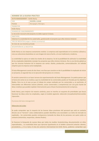 NOMBRE DE LA BUENA PRACTICA
AUTO-MANAGEMENT – Emile Henry
PAÍS                       REGIÓN, LUGAR
Francia                    Bourgogne, Marcigny
PROMOTOR
Emile Henry
PERIODO DE FUNCIONAMIENTO
La duración necesaria del proyecto no debe superar 6 meses.
OBJETIVOS:
Valorizar la creatividad de los asalariados, gestionando el proyecto que ellos mismos iniciaron
TIPO DE INICIATIVA (origen o donde se enmarca):
Se trata de una iniciativa privada
DESCRIPCIÓN DE LA INICIATIVA:

Emile Henry es una empresa sumamente creativa. La empresa está especializada en la cerámica culinaria y
crea sus colecciones basándose en una imagen de marca fuerte, a la vez tradicional y moderna.

La creatividad se ejerce en todos los niveles de la empresa. Se da la posibilidad de estimular la creatividad
de los empleados dejándoles manejar los proyectos que ellos mismos iniciaron. No es una técnica global ya
que los recursos humanos de la empresa son varios: diseño, producción, comercialización. Un método
empírico para la empresa sería inadaptado.

El Auto-Management consta de dos fases: una fase que consiste en dar la posibilidad al empleado de iniciar
un proyecto, la segunda fase es la ejecución del proyecto en si mismo.

El servicio comercial es un buen terreno de experimentación del Auto-Management. Se podría pensar que
la fuerza de venta no es creativa y que la creatividad de los comerciales puede ser frenada por los objetivos
fijados. Pero no es el caso ya que el trabajo de campo realizado por los comerciales y, en particular, el
intercambio con diferentes actores (clientes, socios comerciales y competencia) son una gran fuente de
ideas creativas que pueden explotar internamente para el buen funcionamiento de la empresa.

Emile Henry, para mejorar de manera continúa, puso en marcha un esquema de prioridades que busca
favorecer las ideas entre los empleados, según el modelo siguiente: obtención (recopilación)/intercambio
/ejecución.

El proceso del Auto-management:

Obtención de la idea

Se pudo comprobar que la mayoría de las buenas ideas provienen del personal que está en contacto
directo con el “terreno”: estos colaboradores pueden identificar una necesidad o un nicho de mercado no
explotado... los comerciales pueden enriquecerse tomando las ideas de las personas con quien están en
contacto (minoristas, mayoristas, clientes finales).

Se favorece la búsqueda de nuevas ideas por todos los medios: brainstorming, documentación en sitios
especializados... la creatividad tiene que ejercerse igualmente en el ámbito comercial (relación clientes,
proveedores...). Si se toma el área de comercio internacional de Emile Henry, podemos comprobar que

                                                                                                            89
 
