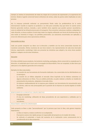 siempre se motiva el conocimiento de todas las etapas de un proceso de exportación y la experiencia de
terreno. Desde el agente comercial hasta la directora de ventas, todas las partes están implicadas en este
proceso.

Así, la empresa pretende estimular un pensamiento fluido sobre las problemáticas de la venta
internacional. Cuando se exporta un producto a un sitio poco conocido, hay que tener en cuenta varios
factores generales (cultura, moneda...) pero también otros aspectos que pueden parecer secundarios,
como la calidad de las infraestructuras para el transporte. Para encontrar soluciones realistas y adaptadas a
cada situación, se busca analizar el tema bajo todos los ángulos utilizando una forma de brainstorming. De
este modo se minimiza el riesgo y las pérdidas potenciales. Las soluciones encontradas son aplicadas y
sirven de referencia para otras operaciones similares.

Intercambio de ideas

Cada uno puede compartir sus ideas con la dirección y también con los otros comerciales durante las
reuniones semanales. Dichas reuniones de una hora reúnen a los representantes de cada área (mercado
interno, exportación, marketing). Cada uno presenta las iniciativas que adoptó y las otras áreas pueden
duplicar o adaptar una de estas iniciativas.

Ejecución

Si la idea emitida (nuevo producto, herramienta marketing, packaging, oferta comercial) es aceptada por la
dirección, el asalariado que la tuvo será el encargado de desarrollarla. Para ser aceptada, la idea tiene que
adecuarse a los objetivos generales de la empresa.

Ejemplos de ideas ejecutadas:
    - La creación de una herramienta de formación dedicada a los comerciales de los distribuidores en
        el extranjero.
    - La creación de un folleto adaptado al mercado chino inspirado de los folletos existentes en
        algunos almacenes en China. Tras un análisis profundo, se pudo redactar y diseñar un modelo de
        presentación de productos, adaptado al mercado chino.
    - Un balance medioambiental de la empresa para elaborar una herramienta de comunicación para
        los clientes, cada vez más preocupados por la posición de la empresa en asuntos ligados al medio
        ambiente.

BENEFICIARIOS DE LA INICIATIVA / GRUPO OBJETIVO
     -   El equipo comercial
     -   El área de marketing: utilización de ideas procedentes de una experiencia y validadas por la
         experiencia
     -   Los clientes
RESULTADOS E IMPACTOS OBSERVADOS

Cada proyecto se lleva a cabo “personalmente” por la persona que tuvo la idea, esto genera impactos
importantes:
   - La idea se mejora y madura conforme se va adaptando.
   - El proyecto avanza más rápido porque el responsable del proyecto es el creador de la idea.
   - Se estimula al asalariado a través del aumento de la motivación como consecuencia de la
        consideración de la idea propuesta.

90
 