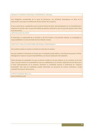 ENFOQUE O ELEMENTO NOVEDOSO, EXPERIMENTAL, ORIGINAL:

Una delegación considerable de la toma de decisiones. Las iniciativas desembocan en alzas en la
facturación y una mejor sensibilización de los clientes de la empresa.

El área comercial es considerado como una gran fuente de ideas. Esta participación en la creatividad de la
empresa les permite salir un poco del ámbito puramente comercial ya que les permite aportar ideas útiles
a las otras áreas.
ASPECTOS CLAVE DEL ÉXITO

El asalariado es responsable de su proyecto y, de esta manera, se le permite valorizar su creatividad. La
responsabilidad es la clave del éxito de este método creativo.

ASPECTOS A TENER EN CUENTA PARA UNA POSIBLE TRANSFERENCIA

Esta práctica puede ser puesta en práctica en todo tipo de equipos.

Hay que establecer claramente el tiempo que el empleado puede dedicar a este tipo de proyectos. El Auto-
Management requiere una gran disponibilidad y una buena implicación del empleado.

Existe dos tipos de empleados: los que se estiman creativos y los que estiman no ser creativos. En los dos
casos, hay que valorizar la creatividad de cada uno enfatizando en el carácter importante de dar ideas para
el buen funcionamiento de la empresa. Estimular la creatividad requiere la dedicación de “espacios
temporales” para que los empleados puedan desarrollar sus proyectos de manera autónoma y luego
compartir los avances del proyecto.

CONTACTO (ENLACE Web, etc.)
www.emilehenry.com




                                                                                                          91
 