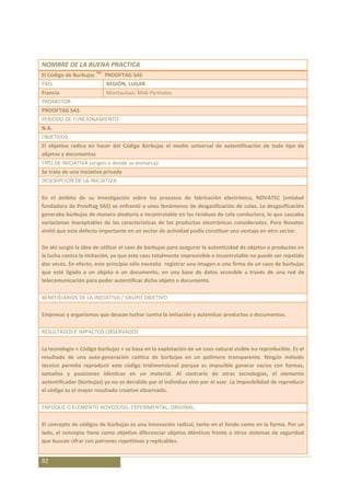 NOMBRE DE LA BUENA PRACTICA
                        TM –
El Código de Burbujas          PROOFTAG SAS
PAÍS                           REGIÓN, LUGAR
Francia                        Montauban, Midi-Pyrénées
PROMOTOR
PROOFTAG SAS
PERIODO DE FUNCIONAMIENTO
N.A.
OBJETIVOS:
El objetivo radica en hacer del Código Búrbujas el medio universal de autentificación de todo tipo de
objetos y documentos
TIPO DE INICIATIVA (origen o donde se enmarca):
Se trata de una iniciativa privada
DESCRIPCIÓN DE LA INICIATIVA:

En el ámbito de su investigación sobre los procesos de fabricación electrónica, NOVATEC (entidad
fundadora de Prooftag SAS) se enfrentó a unos fenómenos de desgasificación de colas. La desgasificación
generaba búrbujas de manera aleatoria e incontrolable en los residuos de cola conductora, lo que causaba
variaciones inaceptables de las características de los productos electrónicos considerados. Pero Novatec
sintió que este defecto importante en un sector de actividad podía constituir una ventaja en otro sector.

De ahí surgió la idea de utilizar el caos de búrbujas para asegurar la autenticidad de objetos o productos en
la lucha contra la imitación, ya que este caos totalmente imprevisible e incontrolable no puede ser repetido
dos veces. En efecto, este principio sólo necesita registrar una imagen o una firma de un caos de búrbujas
que esté ligado a un objeto o un documento, en una base de datos accesible a través de una red de
telecomunicación para poder autentificar dicho objeto o documento.

BENEFICIARIOS DE LA INICIATIVA / GRUPO OBJETIVO

Empresas y organismos que desean luchar contra la imitación y autenticar productos o documentos.

RESULTADOS E IMPACTOS OBSERVADOS

La tecnología « Código búrbujas » se basa en la explotación de un caos natural visible no reproducible. Es el
resultado de una auto-generación caótica de búrbujas en un polímero transparente. Ningún método
técnico permite reproducir este código tridimensional porque es imposible generar vacios con formas,
tamaños y posiciones idénticas en un material. Al contrario de otras tecnologías, el elemento
autentificador (búrbujas) ya no es decidido por el individuo sino por el azar. La imposibilidad de reproducir
el código es el mayor resultado creativo observado.

ENFOQUE O ELEMENTO NOVEDOSO, EXPERIMENTAL, ORIGINAL:

El concepto de códigos de búrbujas es una innovación radical, tanto en el fondo como en la forma. Por un
lado, el concepto tiene como objetivo diferenciar objetos idénticos frente a otros sistemas de seguridad
que buscan cifrar con patrones repetitivos y replicables.


92
 