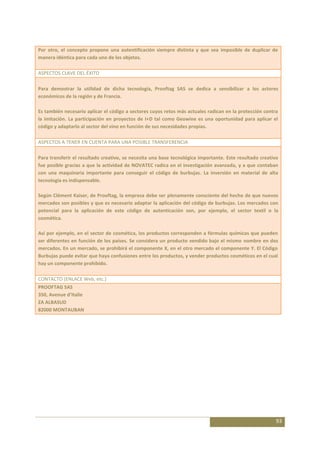 Por otro, el concepto propone una autentificación siempre distinta y que sea imposible de duplicar de
manera idéntica para cada uno de los objetos.

ASPECTOS CLAVE DEL ÉXITO

Para demostrar la utilidad de dicha tecnología, Prooftag SAS se dedica a sensibilizar a los actores
económicos de la región y de Francia.

Es también necesario aplicar el código a sectores cuyos retos más actuales radican en la protección contra
la imitación. La participación en proyectos de I+D tal como Geowine es una oportunidad para aplicar el
código y adaptarlo al sector del vino en función de sus necesidades propias.

ASPECTOS A TENER EN CUENTA PARA UNA POSIBLE TRANSFERENCIA

Para transferir el resultado creativo, se necesita una base tecnológica importante. Este resultado creativo
fue posible gracias a que la actividad de NOVATEC radica en el investigación avanzada, y a que contaban
con una maquinaria importante para conseguir el código de burbujas. La inversión en material de alta
tecnología es indispensable.

Según Clément Kaiser, de Prooftag, la empresa debe ser plenamente consciente del hecho de que nuevos
mercados son posibles y que es necesario adaptar la aplicación del código de burbujas. Los mercados con
potencial para la aplicación de este código de autenticación son, por ejemplo, el sector textil o la
cosmética.

Así por ejemplo, en el sector de cosmética, los productos corresponden a fórmulas químicas que pueden
ser diferentes en función de los países. Se considera un producto vendido bajo el mismo nombre en dos
mercados. En un mercado, se prohibirá el componente X, en el otro mercado el componente Y. El Código
Burbujas puede evitar que haya confusiones entre los productos, y vender productos cosméticos en el cual
hay un componente prohibido.

CONTACTO (ENLACE Web, etc.)
PROOFTAG SAS
350, Avenue d’Italie
ZA ALBASUD
82000 MONTAUBAN




                                                                                                          93
 