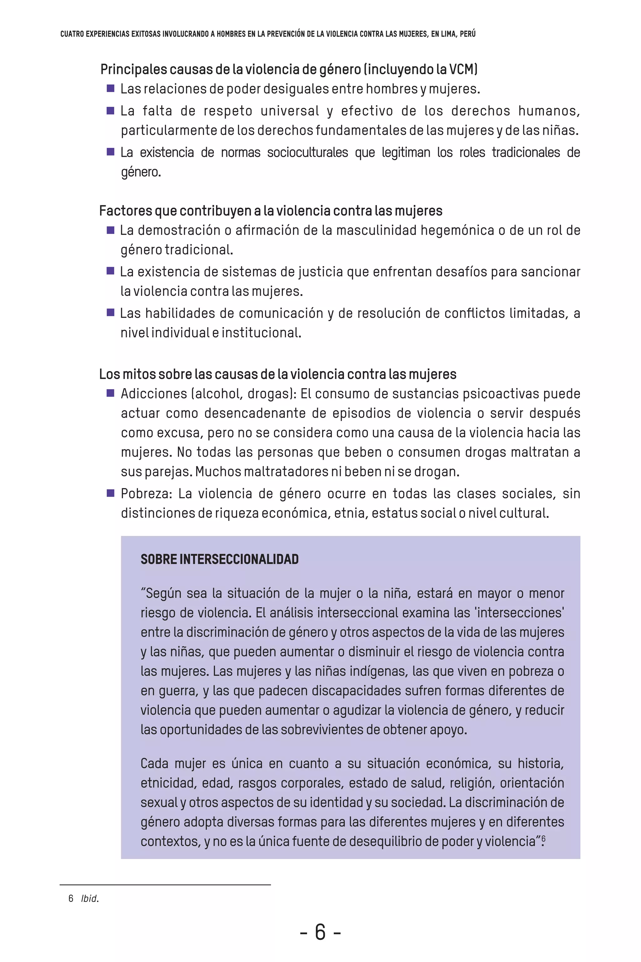 Sobreinterseccionalidad
“Según sea la situación de la mujer o la niña, estará en mayor o menor
riesgo de violencia. El análisis interseccional examina las 'intersecciones'
entre la discriminación de género y otros aspectos de la vida de las mujeres
y las niñas, que pueden aumentar o disminuir el riesgo de violencia contra
las mujeres. Las mujeres y las niñas indígenas, las que viven en pobreza o
en guerra, y las que padecen discapacidades sufren formas diferentes de
violencia que pueden aumentar o agudizar la violencia de género, y reducir
lasoportunidadesdelassobrevivientesdeobtenerapoyo.
Cada mujer es única en cuanto a su situación económica, su historia,
etnicidad, edad, rasgos corporales, estado de salud, religión, orientación
sexual y otros aspectos de su identidad y su sociedad. La discriminación de
género adopta diversas formas para las diferentes mujeres y en diferentes
contextos,ynoeslaúnicafuentededesequilibriodepoderyviolencia”.
Ibid.6
6
Cuatro experiencias exitosas involucrando a hombres en la prevención de la violencia contra las mujeres, en Lima, Perú
Principalescausasdelaviolenciadegénero(incluyendolaVCM)
Lasrelacionesdepoderdesigualesentrehombresymujeres.
La falta de respeto universal y efectivo de los derechos humanos,
particularmentedelosderechosfundamentalesdelasmujeresydelasniñas.
La existencia de normas socioculturales que legitiman los roles tradicionales de
género.
Factoresquecontribuyenalaviolenciacontralasmujeres
La demostración o aﬁrmación de la masculinidad hegemónica o de un rol de
génerotradicional.
La existencia de sistemas de justicia que enfrentan desafíos para sancionar
laviolenciacontralasmujeres.
Las habilidades de comunicación y de resolución de conﬂictos limitadas, a
nivelindividualeinstitucional.
Losmitossobrelascausasdelaviolenciacontralasmujeres
Adicciones (alcohol, drogas): El consumo de sustancias psicoactivas puede
actuar como desencadenante de episodios de violencia o servir después
como excusa, pero no se considera como una causa de la violencia hacia las
mujeres. No todas las personas que beben o consumen drogas maltratan a
susparejas.Muchosmaltratadoresnibebennisedrogan.
Pobreza: La violencia de género ocurre en todas las clases sociales, sin
distincionesderiquezaeconómica,etnia,estatussocialonivelcultural.
- 6 -
 