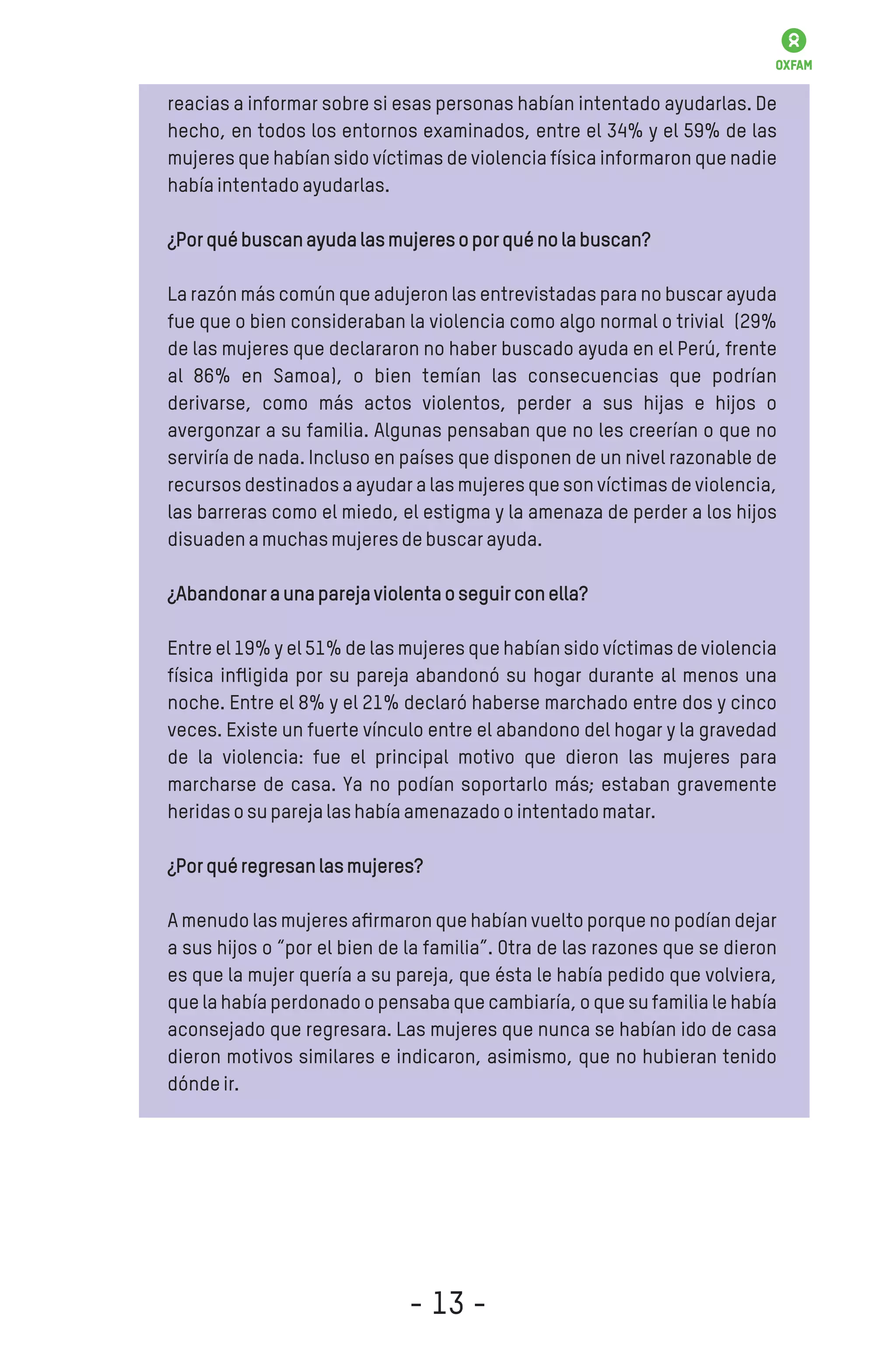 reacias a informar sobre si esas personas habían intentado ayudarlas. De
hecho, en todos los entornos examinados, entre el 34% y el 59% de las
mujeres que habían sido víctimas de violencia física informaron que nadie
habíaintentadoayudarlas.
¿Porquébuscanayudalasmujeresoporquénolabuscan?
La razón más común que adujeron las entrevistadas para no buscar ayuda
fue que o bien consideraban la violencia como algo normal o trivial (29%
de las mujeres que declararon no haber buscado ayuda en el Perú, frente
al 86% en Samoa), o bien temían las consecuencias que podrían
derivarse, como más actos violentos, perder a sus hijas e hijos o
avergonzar a su familia. Algunas pensaban que no les creerían o que no
serviría de nada. Incluso en países que disponen de un nivel razonable de
recursos destinados a ayudar a las mujeres que son víctimas de violencia,
las barreras como el miedo, el estigma y la amenaza de perder a los hijos
disuadenamuchasmujeresdebuscarayuda.
¿Abandonaraunaparejaviolentaoseguirconella?
Entre el 19% y el 51% de las mujeres que habían sido víctimas de violencia
física inﬂigida por su pareja abandonó su hogar durante al menos una
noche. Entre el 8% y el 21% declaró haberse marchado entre dos y cinco
veces. Existe un fuerte vínculo entre el abandono del hogar y la gravedad
de la violencia: fue el principal motivo que dieron las mujeres para
marcharse de casa. Ya no podían soportarlo más; estaban gravemente
heridasosuparejalashabíaamenazadoointentadomatar.
¿Porquéregresanlasmujeres?
A menudo las mujeres aﬁrmaron que habían vuelto porque no podían dejar
a sus hijos o “por el bien de la familia”. Otra de las razones que se dieron
es que la mujer quería a su pareja, que ésta le había pedido que volviera,
que la había perdonado o pensaba que cambiaría, o que su familia le había
aconsejado que regresara. Las mujeres que nunca se habían ido de casa
dieron motivos similares e indicaron, asimismo, que no hubieran tenido
dóndeir.
- 13 -
 
