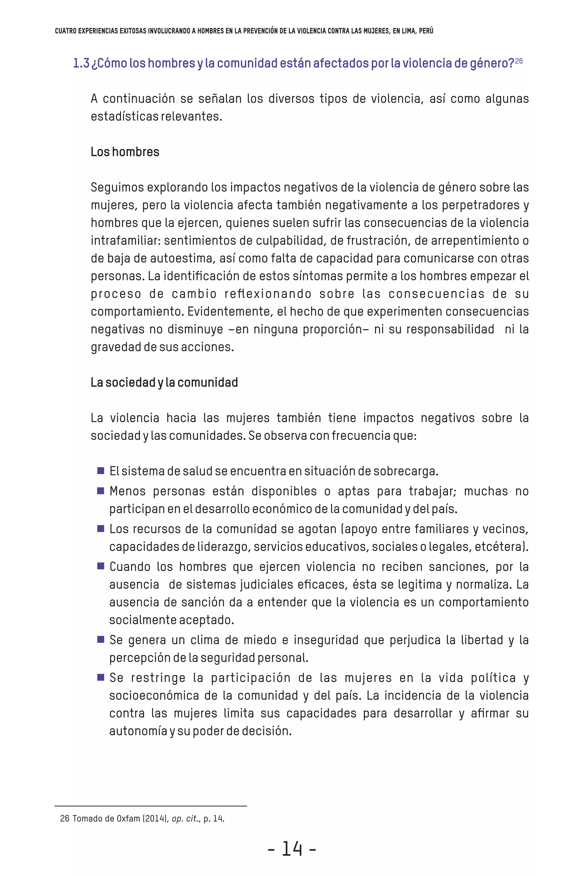 1.3¿Cómoloshombresylacomunidadestánafectadosporlaviolenciadegénero?
A continuación se señalan los diversos tipos de violencia, así como algunas
estadísticasrelevantes.
Loshombres
Seguimos explorando los impactos negativos de la violencia de género sobre las
mujeres, pero la violencia afecta también negativamente a los perpetradores y
hombres que la ejercen, quienes suelen sufrir las consecuencias de la violencia
intrafamiliar: sentimientos de culpabilidad, de frustración, de arrepentimiento o
de baja de autoestima, así como falta de capacidad para comunicarse con otras
personas. La identiﬁcación de estos síntomas permite a los hombres empezar el
proceso de cambio reﬂexionando sobre las consecuencias de su
comportamiento. Evidentemente, el hecho de que experimenten consecuencias
negativas no disminuye –en ninguna proporción– ni su responsabilidad ni la
gravedaddesusacciones.
Lasociedadylacomunidad
La violencia hacia las mujeres también tiene impactos negativos sobre la
sociedadylascomunidades.Seobservaconfrecuenciaque:
Elsistemadesaludseencuentraensituacióndesobrecarga.
Menos personas están disponibles o aptas para trabajar; muchas no
participaneneldesarrolloeconómicodelacomunidadydelpaís.
Los recursos de la comunidad se agotan (apoyo entre familiares y vecinos,
capacidadesdeliderazgo,servicioseducativos,socialesolegales,etcétera).
Cuando los hombres que ejercen violencia no reciben sanciones, por la
ausencia de sistemas judiciales eﬁcaces, ésta se legitima y normaliza. La
ausencia de sanción da a entender que la violencia es un comportamiento
socialmenteaceptado.
Se genera un clima de miedo e inseguridad que perjudica la libertad y la
percepcióndelaseguridadpersonal.
Se restringe la participación de las mujeres en la vida política y
socioeconómica de la comunidad y del país. La incidencia de la violencia
contra las mujeres limita sus capacidades para desarrollar y aﬁrmar su
autonomíaysupoderdedecisión.
Tomado de Oxfam (2014), op. cit., p. 14.26
26
Cuatro experiencias exitosas involucrando a hombres en la prevención de la violencia contra las mujeres, en Lima, Perú
- 14 -
 