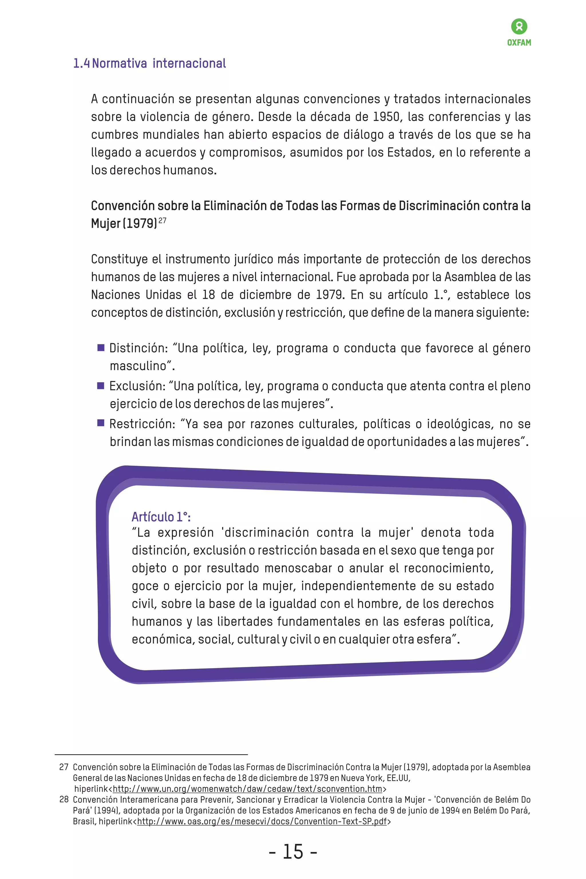 1.4Normativa internacional
A continuación se presentan algunas convenciones y tratados internacionales
sobre la violencia de género. Desde la década de 1950, las conferencias y las
cumbres mundiales han abierto espacios de diálogo a través de los que se ha
llegado a acuerdos y compromisos, asumidos por los Estados, en lo referente a
losderechoshumanos.
Convención sobre la Eliminación de Todas las Formas de Discriminación contra la
Mujer(1979)
Constituye el instrumento jurídico más importante de protección de los derechos
humanos de las mujeres a nivel internacional. Fue aprobada por la Asamblea de las
Naciones Unidas el 18 de diciembre de 1979. En su artículo 1.°, establece los
conceptosdedistinción,exclusiónyrestricción,quedeﬁnedelamanerasiguiente:
Distinción: “Una política, ley, programa o conducta que favorece al género
masculino”.
Exclusión: “Una política, ley, programa o conducta que atenta contra el pleno
ejerciciodelosderechosdelasmujeres”.
Restricción: “Ya sea por razones culturales, políticas o ideológicas, no se
brindanlasmismascondicionesdeigualdaddeoportunidadesalasmujeres”.
Convención sobre la Eliminación de Todas las Formas de Discriminación Contra la Mujer (1979), adoptada por la Asemblea
GeneraldelasNacionesUnidasenfechade18dediciembrede1979enNuevaYork,EE.UU,
hiperlink<http://www.un.org/womenwatch/daw/cedaw/text/sconvention.htm>
Convención Interamericana para Prevenir, Sancionar y Erradicar la Violencia Contra la Mujer - 'Convención de Belém Do
Pará' (1994), adoptada por la Organización de los Estados Americanos en fecha de 9 de junio de 1994 en Belém Do Pará,
Brasil,hiperlink<http://www.oas.org/es/mesecvi/docs/Convention-Text-SP.pdf>
27
Artículo1°:
“La expresión 'discriminación contra la mujer' denota toda
distinción, exclusión o restricción basada en el sexo que tenga por
objeto o por resultado menoscabar o anular el reconocimiento,
goce o ejercicio por la mujer, independientemente de su estado
civil, sobre la base de la igualdad con el hombre, de los derechos
humanos y las libertades fundamentales en las esferas política,
económica,social,culturalyciviloencualquierotraesfera”.
28
27
- 15 -
 