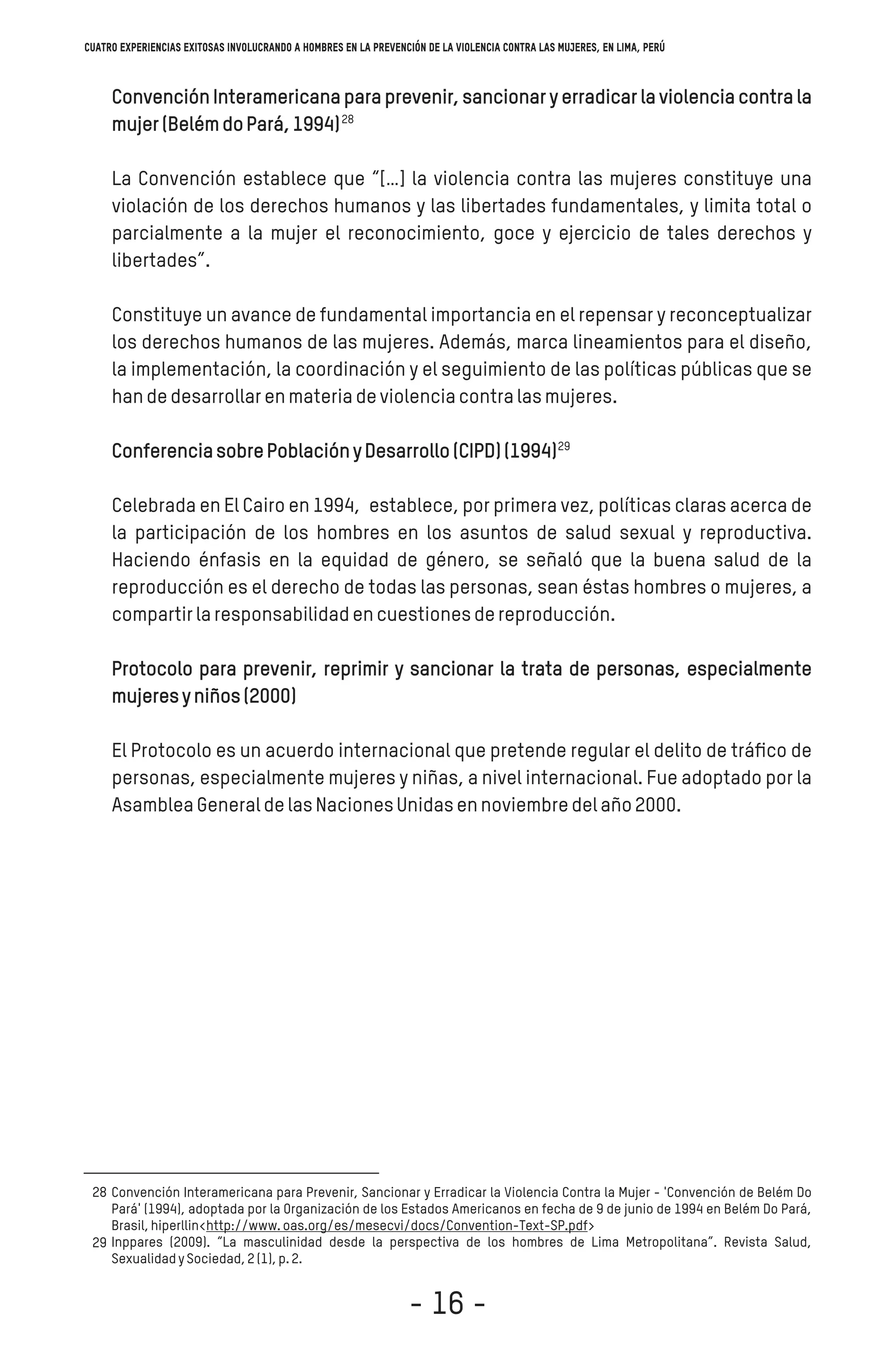 Convención Interamericana para prevenir, sancionar y erradicar la violencia contra la
mujer(BelémdoPará,1994)
La Convención establece que “[…] la violencia contra las mujeres constituye una
violación de los derechos humanos y las libertades fundamentales, y limita total o
parcialmente a la mujer el reconocimiento, goce y ejercicio de tales derechos y
libertades”.
Constituye un avance de fundamental importancia en el repensar y reconceptualizar
los derechos humanos de las mujeres. Además, marca lineamientos para el diseño,
la implementación, la coordinación y el seguimiento de las políticas públicas que se
handedesarrollarenmateriadeviolenciacontralasmujeres.
ConferenciasobrePoblaciónyDesarrollo(CIPD)(1994)
Celebrada en El Cairo en 1994, establece, por primera vez, políticas claras acerca de
la participación de los hombres en los asuntos de salud sexual y reproductiva.
Haciendo énfasis en la equidad de género, se señaló que la buena salud de la
reproducción es el derecho de todas las personas, sean éstas hombres o mujeres, a
compartirlaresponsabilidadencuestionesdereproducción.
Protocolo para prevenir, reprimir y sancionar la trata de personas, especialmente
mujeresyniños(2000)
El Protocolo es un acuerdo internacional que pretende regular el delito de tráﬁco de
personas, especialmente mujeres y niñas, a nivel internacional. Fue adoptado por la
AsambleaGeneraldelasNacionesUnidasennoviembredelaño2000.
Convención Interamericana para Prevenir, Sancionar y Erradicar la Violencia Contra la Mujer - 'Convención de Belém Do
Pará' (1994), adoptada por la Organización de los Estados Americanos en fecha de 9 de junio de 1994 en Belém Do Pará,
Brasil,hiperllin<http://www.oas.org/es/mesecvi/docs/Convention-Text-SP.pdf>
Inppares (2009). “La masculinidad desde la perspectiva de los hombres de Lima Metropolitana”. Revista Salud,
SexualidadySociedad,2(1),p.2.
28
29
28
29
Cuatro experiencias exitosas involucrando a hombres en la prevención de la violencia contra las mujeres, en Lima, Perú
- 16 -
 