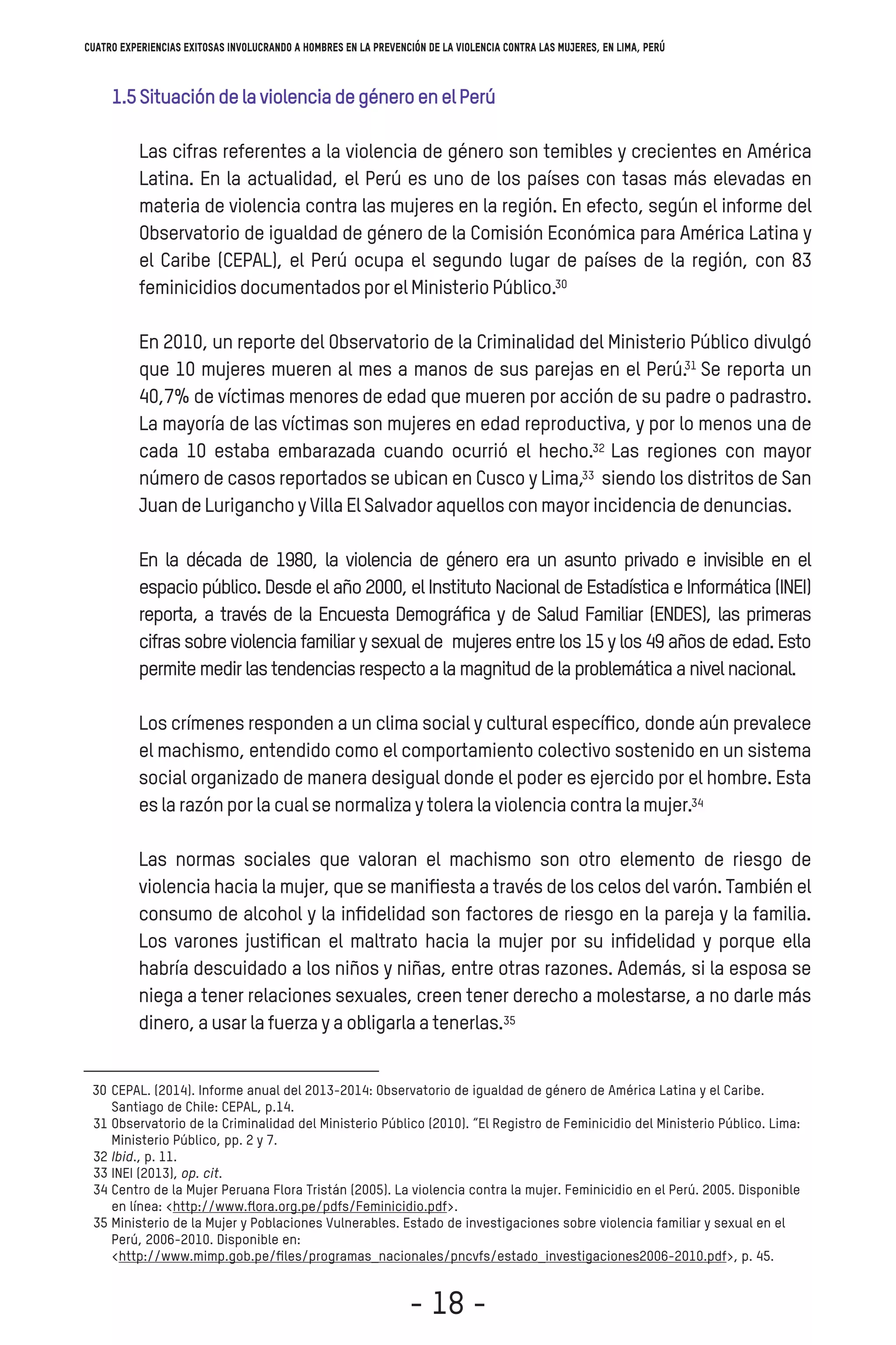 1.5SituacióndelaviolenciadegéneroenelPerú
Las cifras referentes a la violencia de género son temibles y crecientes en América
Latina. En la actualidad, el Perú es uno de los países con tasas más elevadas en
materia de violencia contra las mujeres en la región. En efecto, según el informe del
Observatorio de igualdad de género de la Comisión Económica para América Latina y
el Caribe (CEPAL), el Perú ocupa el segundo lugar de países de la región, con 83
feminicidiosdocumentadosporelMinisterioPúblico.
En 2010, un reporte del Observatorio de la Criminalidad del Ministerio Público divulgó
que 10 mujeres mueren al mes a manos de sus parejas en el Perú. Se reporta un
40,7% de víctimas menores de edad que mueren por acción de su padre o padrastro.
La mayoría de las víctimas son mujeres en edad reproductiva, y por lo menos una de
cada 10 estaba embarazada cuando ocurrió el hecho. Las regiones con mayor
número de casos reportados se ubican en Cusco y Lima, siendo los distritos de Sani
JuandeLuriganchoyVillaElSalvadoraquellosconmayorincidenciadedenuncias.
En la década de 1980, la violencia de género era un asunto privado e invisible en el
espacio público. Desde el año 2000, el Instituto Nacional de Estadística e Informática (INEI)
reporta, a través de la Encuesta Demográﬁca y de Salud Familiar (ENDES), las primeras
cifras sobre violencia familiar y sexual de mujeres entre los 15 y los 49 años de edad. Esto
permitemedirlastendenciasrespectoalamagnituddelaproblemáticaanivelnacional.
Los crímenes responden a un clima social y cultural especíﬁco, donde aún prevalece
el machismo, entendido como el comportamiento colectivo sostenido en un sistema
social organizado de manera desigual donde el poder es ejercido por el hombre. Esta
eslarazónporlacualsenormalizaytoleralaviolenciacontralamujer.i
Las normas sociales que valoran el machismo son otro elemento de riesgo de
violencia hacia la mujer, que se maniﬁesta a través de los celos del varón. También el
consumo de alcohol y la inﬁdelidad son factores de riesgo en la pareja y la familia.
Los varones justiﬁcan el maltrato hacia la mujer por su inﬁdelidad y porque ella
habría descuidado a los niños y niñas, entre otras razones. Además, si la esposa se
niega a tener relaciones sexuales, creen tener derecho a molestarse, a no darle más
dinero,ausarlafuerzayaobligarlaatenerlas.
30
31
32
33
34
35
Cuatro experiencias exitosas involucrando a hombres en la prevención de la violencia contra las mujeres, en Lima, Perú
- 18 -
 