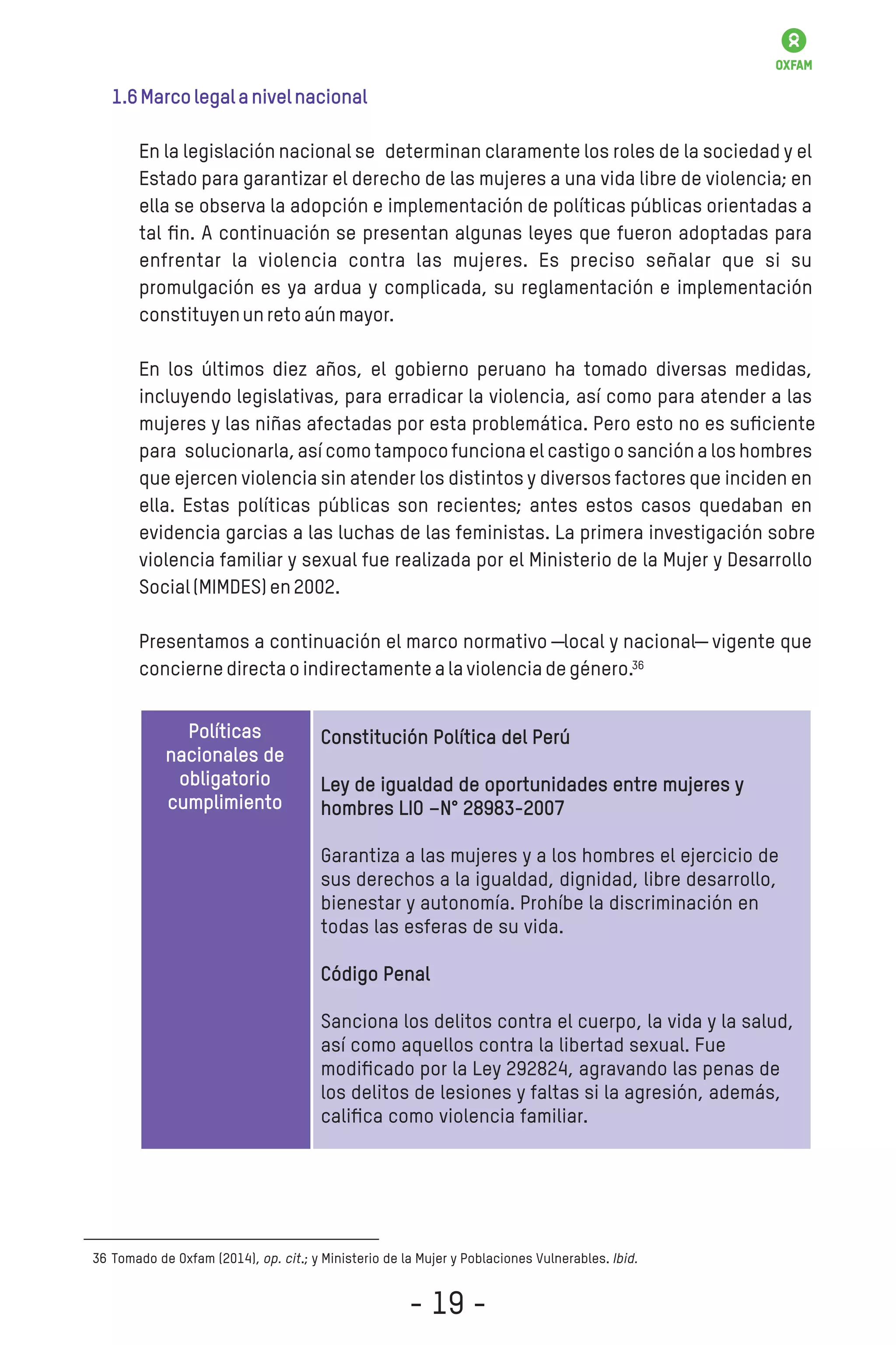 1.6Marcolegalanivelnacional
En la legislación nacional se determinan claramente los roles de la sociedad y el
Estado para garantizar el derecho de las mujeres a una vida libre de violencia; en
ella se observa la adopción e implementación de políticas públicas orientadas a
tal ﬁn. A continuación se presentan algunas leyes que fueron adoptadas para
enfrentar la violencia contra las mujeres. Es preciso señalar que si su
promulgación es ya ardua y complicada, su reglamentación e implementación
constituyenunretoaúnmayor.
En los últimos diez años, el gobierno peruano ha tomado diversas medidas,
incluyendo legislativas, para erradicar la violencia, así como para atender a las
mujeres y las niñas afectadas por esta problemática. Pero esto no es suﬁciente
para solucionarla,así como tampocofuncionael castigoo sancióna los hombres
que ejercen violencia sin atender los distintos y diversos factores que inciden en
ella. Estas políticas públicas son recientes; antes estos casos quedaban en
evidencia garcias a las luchas de las feministas. La primera investigación sobre
violencia familiar y sexual fue realizada por el Ministerio de la Mujer y Desarrollo
Social(MIMDES)en2002.
Presentamos a continuación el marco normativo ―local y nacional― vigente que
conciernedirectaoindirectamentealaviolenciadegénero.
Tomado de Oxfam (2014), op. cit.; y Ministerio de la Mujer y Poblaciones Vulnerables. Ibid.36
Políticas
nacionales de
obligatorio
cumplimiento
Constitución Política del Perú
Ley de igualdad de oportunidades entre mujeres y
hombres LIO –N° 28983-2007
Garantiza a las mujeres y a los hombres el ejercicio de
sus derechos a la igualdad, dignidad, libre desarrollo,
bienestar y autonomía. Prohíbe la discriminación en
todas las esferas de su vida.
Código Penal
Sanciona los delitos contra el cuerpo, la vida y la salud,
así como aquellos contra la libertad sexual. Fue
modiﬁcado por la Ley 292824, agravando las penas de
los delitos de lesiones y faltas si la agresión, además,
caliﬁca como violencia familiar.
36
- 19 -
 