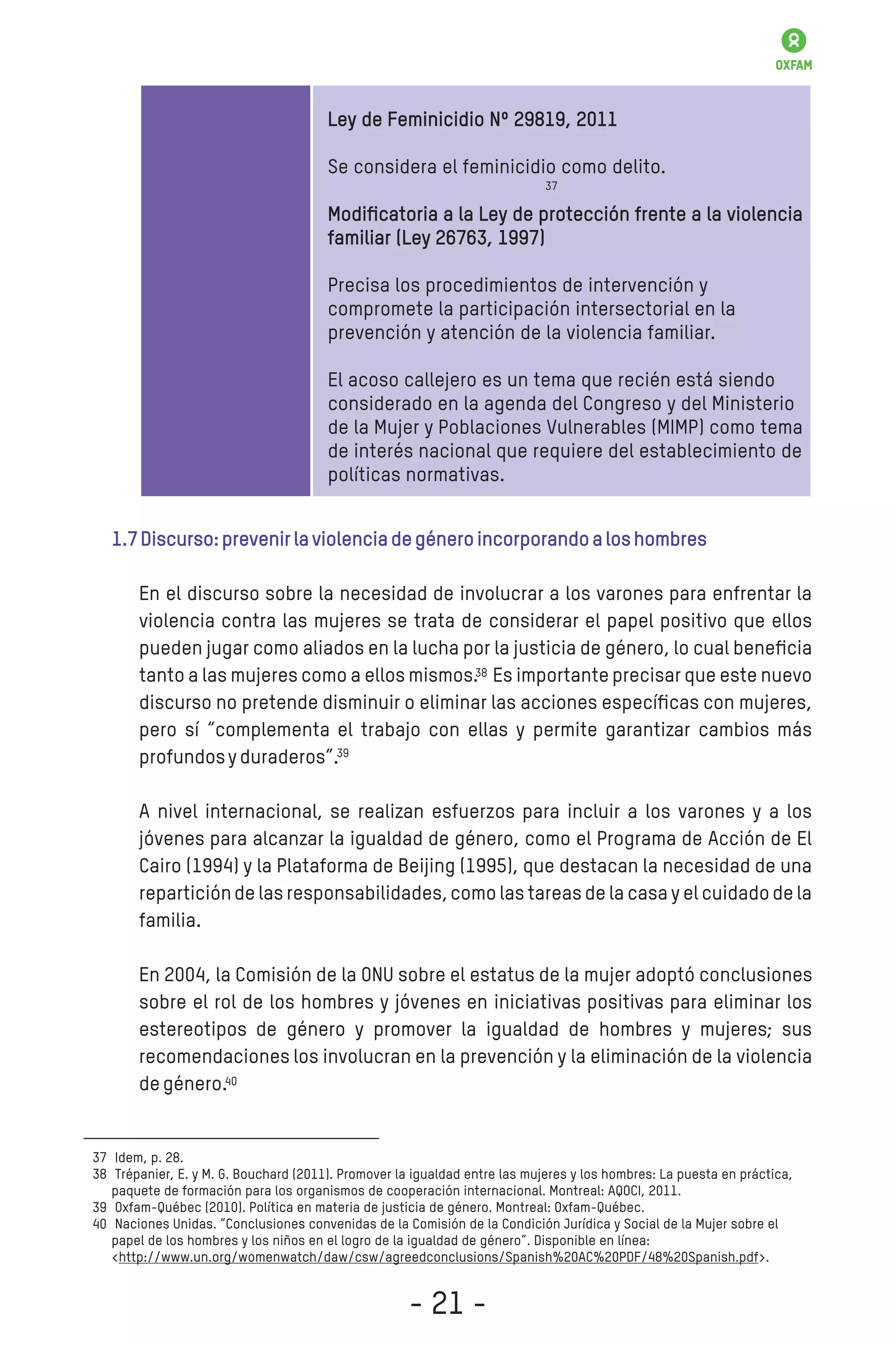 Ley de Feminicidio Nº 29819, 2011
Se considera el feminicidio como delito.
Modiﬁcatoria a la Ley de protección frente a la violencia
familiar (Ley 26763, 1997)
Precisa los procedimientos de intervención y
compromete la participación intersectorial en la
prevención y atención de la violencia familiar.
El acoso callejero es un tema que recién está siendo
considerado en la agenda del Congreso y del Ministerio
de la Mujer y Poblaciones Vulnerables (MIMP) como tema
de interés nacional que requiere del establecimiento de
políticas normativas.
1.7Discurso:prevenirlaviolenciadegéneroincorporandoaloshombres
En el discurso sobre la necesidad de involucrar a los varones para enfrentar la
violencia contra las mujeres se trata de considerar el papel positivo que ellos
pueden jugar como aliados en la lucha por la justicia de género, lo cual beneﬁcia
tanto a las mujeres como a ellos mismos. Es importante precisar que este nuevo
discurso no pretende disminuir o eliminar las acciones especíﬁcas con mujeres,
pero sí “complementa el trabajo con ellas y permite garantizar cambios más
profundosyduraderos”.
A nivel internacional, se realizan esfuerzos para incluir a los varones y a los
jóvenes para alcanzar la igualdad de género, como el Programa de Acción de El
Cairo (1994) y la Plataforma de Beijing (1995), que destacan la necesidad de una
reparticiónde las responsabilidades,como las tareasde la casa y el cuidadode la
familia.
En 2004, la Comisión de la ONU sobre el estatus de la mujer adoptó conclusiones
sobre el rol de los hombres y jóvenes en iniciativas positivas para eliminar los
estereotipos de género y promover la igualdad de hombres y mujeres; sus
recomendaciones los involucran en la prevención y la eliminación de la violencia
degénero.
37
38
39
40
- 21 -
37
38
39
40
 