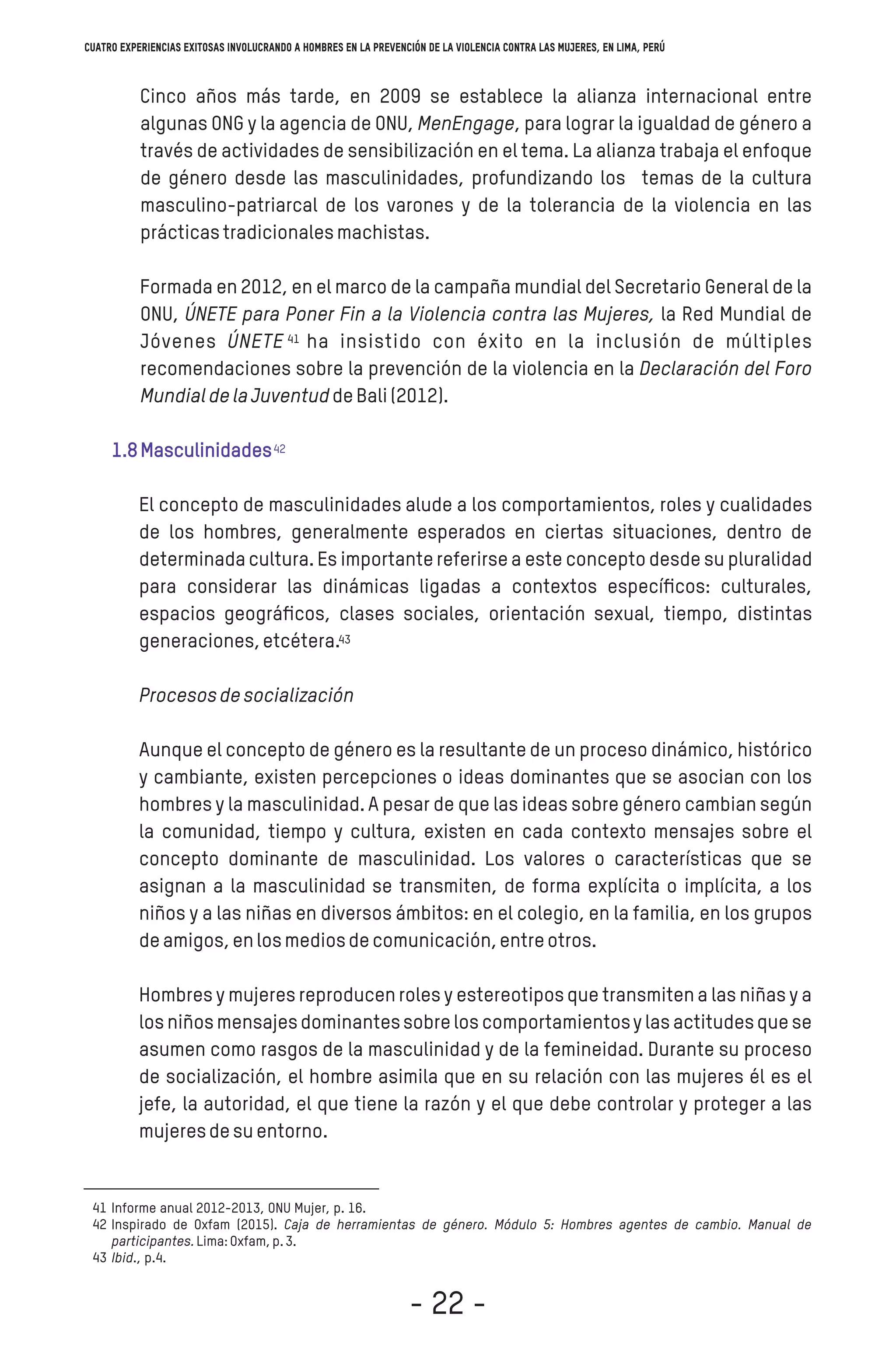 Cinco años más tarde, en 2009 se establece la alianza internacional entre
algunas ONG y la agencia de ONU, MenEngage, para lograr la igualdad de género a
través de actividades de sensibilización en el tema. La alianza trabaja el enfoque
de género desde las masculinidades, profundizando los temas de la cultura
masculino-patriarcal de los varones y de la tolerancia de la violencia en las
prácticastradicionalesmachistas.
Formada en 2012, en el marco de la campaña mundial del Secretario General de la
ONU, ÚNETE para Poner Fin a la Violencia contra las Mujeres, la Red Mundial de
Jóvenes ÚNETE ha insistido con éxito en la inclusión de múltiples
recomendaciones sobre la prevención de la violencia en la Declaración del Foro
MundialdelaJuventuddeBali(2012).
1.8Masculinidades
El concepto de masculinidades alude a los comportamientos, roles y cualidades
de los hombres, generalmente esperados en ciertas situaciones, dentro de
determinadacultura. Es importante referirse a este concepto desde su pluralidad
para considerar las dinámicas ligadas a contextos especíﬁcos: culturales,
espacios geográﬁcos, clases sociales, orientación sexual, tiempo, distintas
generaciones,etcétera.
Procesosdesocialización
Aunque el concepto de género es la resultante de un proceso dinámico, histórico
y cambiante, existen percepciones o ideas dominantes que se asocian con los
hombres y la masculinidad. A pesar de que las ideas sobre género cambian según
la comunidad, tiempo y cultura, existen en cada contexto mensajes sobre el
concepto dominante de masculinidad. Los valores o características que se
asignan a la masculinidad se transmiten, de forma explícita o implícita, a los
niños y a las niñas en diversos ámbitos: en el colegio, en la familia, en los grupos
deamigos,enlosmediosdecomunicación,entreotros.
Hombres y mujeres reproducen roles y estereotiposque transmiten a las niñas y a
los niñosmensajesdominantessobrelos comportamientosy las actitudesque se
asumen como rasgos de la masculinidad y de la femineidad. Durante su proceso
de socialización, el hombre asimila que en su relación con las mujeres él es el
jefe, la autoridad, el que tiene la razón y el que debe controlar y proteger a las
mujeresdesuentorno.
Informe anual 2012-2013, ONU Mujer, p. 16.
Inspirado de Oxfam (2015). Caja de herramientas de género. Módulo 5: Hombres agentes de cambio. Manual de
participantes.Lima:Oxfam,p.3.
Ibid., p.4.
41
42
43
41
42
43
Cuatro experiencias exitosas involucrando a hombres en la prevención de la violencia contra las mujeres, en Lima, Perú
- 22 -
 