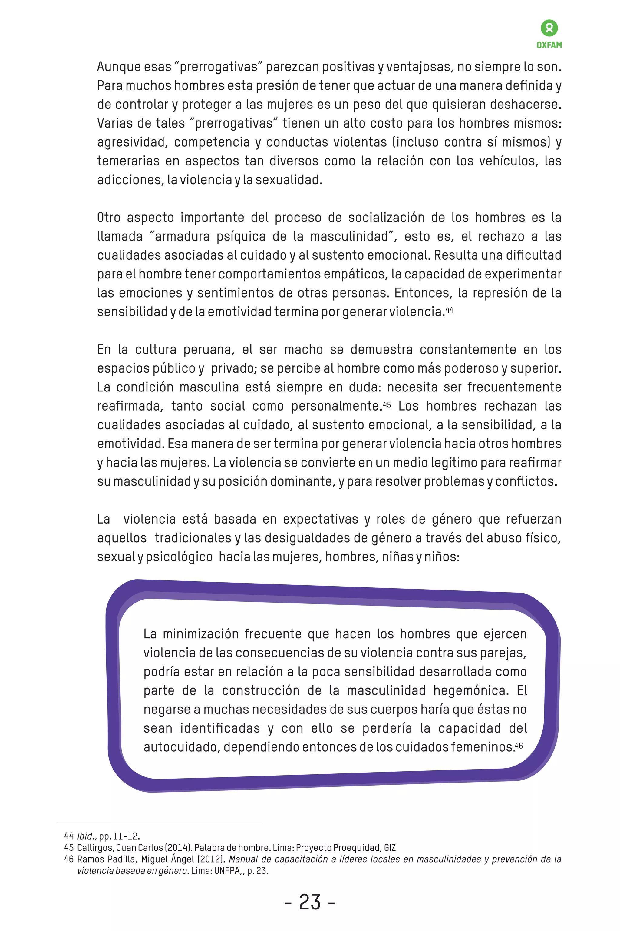 Aunque esas “prerrogativas” parezcan positivas y ventajosas, no siempre lo son.
Para muchos hombres esta presión de tener que actuar de una manera deﬁnida y
de controlar y proteger a las mujeres es un peso del que quisieran deshacerse.
Varias de tales “prerrogativas” tienen un alto costo para los hombres mismos:
agresividad, competencia y conductas violentas (incluso contra sí mismos) y
temerarias en aspectos tan diversos como la relación con los vehículos, las
adicciones,laviolenciaylasexualidad.
Otro aspecto importante del proceso de socialización de los hombres es la
llamada “armadura psíquica de la masculinidad”, esto es, el rechazo a las
cualidades asociadas al cuidado y al sustento emocional. Resulta una diﬁcultad
para el hombre tener comportamientos empáticos, la capacidad de experimentar
las emociones y sentimientos de otras personas. Entonces, la represión de la
sensibilidadydelaemotividadterminaporgenerarviolencia.
En la cultura peruana, el ser macho se demuestra constantemente en los
espacios público y privado; se percibe al hombre como más poderoso y superior.
La condición masculina está siempre en duda: necesita ser frecuentemente
reaﬁrmada, tanto social como personalmente. Los hombres rechazan las
cualidades asociadas al cuidado, al sustento emocional, a la sensibilidad, a la
emotividad. Esa manera de ser termina por generar violencia hacia otros hombres
y hacia las mujeres. La violencia se convierte en un medio legítimo para reaﬁrmar
sumasculinidadysuposicióndominante,ypararesolverproblemasyconﬂictos.
La violencia está basada en expectativas y roles de género que refuerzan
aquellos tradicionales y las desigualdades de género a través del abuso físico,
sexualypsicológico hacialasmujeres,hombres,niñasyniños:
La minimización frecuente que hacen los hombres que ejercen
violencia de las consecuencias de su violencia contra sus parejas,
podría estar en relación a la poca sensibilidad desarrollada como
parte de la construcción de la masculinidad hegemónica. El
negarse a muchas necesidades de sus cuerpos haría que éstas no
sean identiﬁcadas y con ello se perdería la capacidad del
autocuidado,dependiendoentoncesdeloscuidadosfemeninos.
Ibid.,pp.11-12.
Callirgos,JuanCarlos(2014).Palabradehombre.Lima:ProyectoProequidad,GIZ
Ramos Padilla, Miguel Ángel (2012). Manual de capacitación a líderes locales en masculinidades y prevención de la
violenciabasadaengénero.Lima:UNFPA,,p.23.
44
45
46
44
45
46
- 23 -
 