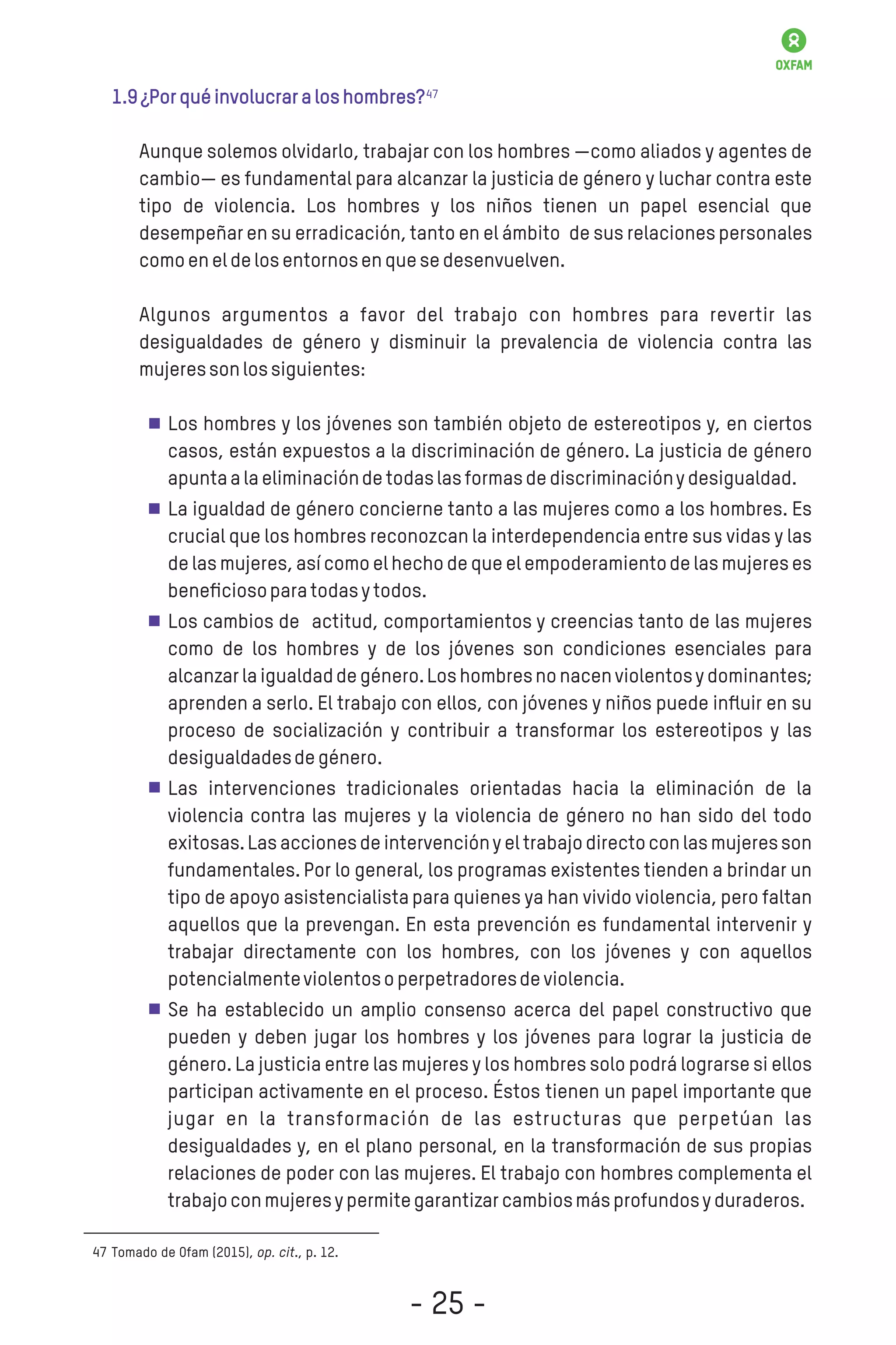 1.9¿Porquéinvolucraraloshombres?
Aunque solemos olvidarlo, trabajar con los hombres —como aliados y agentes de
cambio— es fundamental para alcanzar la justicia de género y luchar contra este
tipo de violencia. Los hombres y los niños tienen un papel esencial que
desempeñar en su erradicación,tanto en el ámbito de sus relaciones personales
comoeneldelosentornosenquesedesenvuelven.
Algunos argumentos a favor del trabajo con hombres para revertir las
desigualdades de género y disminuir la prevalencia de violencia contra las
mujeressonlossiguientes:
Los hombres y los jóvenes son también objeto de estereotipos y, en ciertos
casos, están expuestos a la discriminación de género. La justicia de género
apuntaalaeliminacióndetodaslasformasdediscriminaciónydesigualdad.
La igualdad de género concierne tanto a las mujeres como a los hombres. Es
crucial que los hombres reconozcan la interdependencia entre sus vidas y las
de las mujeres,así como el hechode que el empoderamientode las mujereses
beneﬁciosoparatodasytodos.
Los cambios de actitud, comportamientos y creencias tanto de las mujeres
como de los hombres y de los jóvenes son condiciones esenciales para
alcanzarlaigualdaddegénero.Loshombresnonacenviolentosy dominantes;
aprenden a serlo. El trabajo con ellos, con jóvenes y niños puede inﬂuir en su
proceso de socialización y contribuir a transformar los estereotipos y las
desigualdadesdegénero.
Las intervenciones tradicionales orientadas hacia la eliminación de la
violencia contra las mujeres y la violencia de género no han sido del todo
exitosas.Las accionesde intervencióny el trabajodirectocon las mujeresson
fundamentales. Por lo general, los programas existentes tienden a brindar un
tipo de apoyo asistencialista para quienes ya han vivido violencia, pero faltan
aquellos que la prevengan. En esta prevención es fundamental intervenir y
trabajar directamente con los hombres, con los jóvenes y con aquellos
potencialmenteviolentosoperpetradoresdeviolencia.
Se ha establecido un amplio consenso acerca del papel constructivo que
pueden y deben jugar los hombres y los jóvenes para lograr la justicia de
género. La justicia entre las mujeres y los hombres solo podrá lograrse si ellos
participan activamente en el proceso. Éstos tienen un papel importante que
jugar en la transformación de las estructuras que perpetúan las
desigualdades y, en el plano personal, en la transformación de sus propias
relaciones de poder con las mujeres. El trabajo con hombres complementa el
trabajoconmujeresypermitegarantizarcambiosmásprofundosyduraderos.
Tomado de Ofam (2015), op. cit., p. 12.47
47
- 25 -
 
