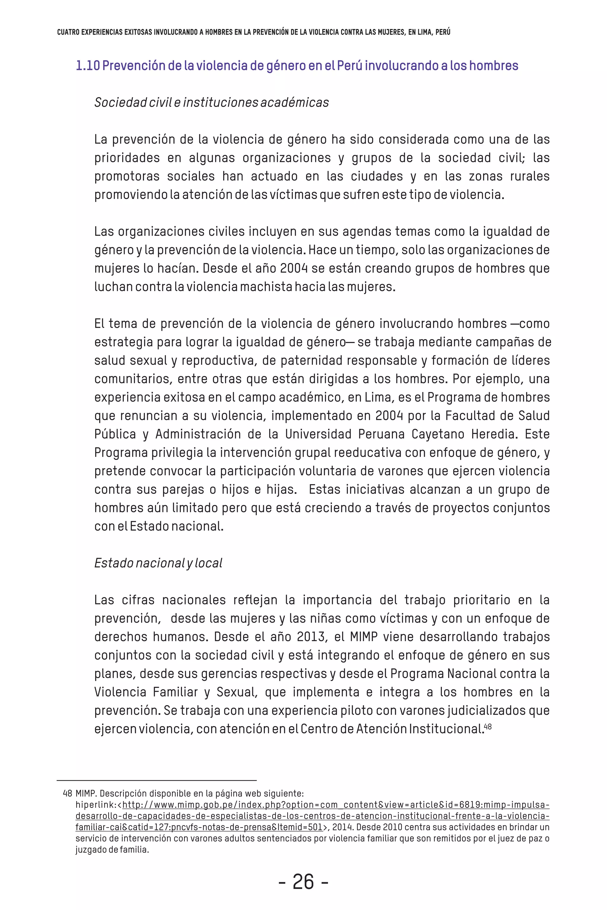 1.10PrevencióndelaviolenciadegéneroenelPerúinvolucrandoaloshombres
Sociedadcivileinstitucionesacadémicas
La prevención de la violencia de género ha sido considerada como una de las
prioridades en algunas organizaciones y grupos de la sociedad civil; las
promotoras sociales han actuado en las ciudades y en las zonas rurales
promoviendolaatencióndelasvíctimasquesufrenestetipodeviolencia.
Las organizaciones civiles incluyen en sus agendas temas como la igualdad de
género y la prevenciónde la violencia.Hace un tiempo,solo las organizacionesde
mujeres lo hacían. Desde el año 2004 se están creando grupos de hombres que
luchancontralaviolenciamachistahacialasmujeres.
El tema de prevención de la violencia de género involucrando hombres ―como
estrategia para lograr la igualdad de género― se trabaja mediante campañas de
salud sexual y reproductiva, de paternidad responsable y formación de líderes
comunitarios, entre otras que están dirigidas a los hombres. Por ejemplo, una
experiencia exitosa en el campo académico, en Lima, es el Programa de hombres
que renuncian a su violencia, implementado en 2004 por la Facultad de Salud
Pública y Administración de la Universidad Peruana Cayetano Heredia. Este
Programa privilegia la intervención grupal reeducativa con enfoque de género, y
pretende convocar la participación voluntaria de varones que ejercen violencia
contra sus parejas o hijos e hijas. Estas iniciativas alcanzan a un grupo de
hombres aún limitado pero que está creciendo a través de proyectos conjuntos
conelEstadonacional.
Estadonacionalylocal
Las cifras nacionales reﬂejan la importancia del trabajo prioritario en la
prevención, desde las mujeres y las niñas como víctimas y con un enfoque de
derechos humanos. Desde el año 2013, el MIMP viene desarrollando trabajos
conjuntos con la sociedad civil y está integrando el enfoque de género en sus
planes, desde sus gerencias respectivas y desde el Programa Nacional contra la
Violencia Familiar y Sexual, que implementa e integra a los hombres en la
prevención. Se trabaja con una experiencia piloto con varones judicializados que
ejercenviolencia,conatenciónenelCentrodeAtenciónInstitucional.
48
48
Cuatro experiencias exitosas involucrando a hombres en la prevención de la violencia contra las mujeres, en Lima, Perú
- 26 -
 