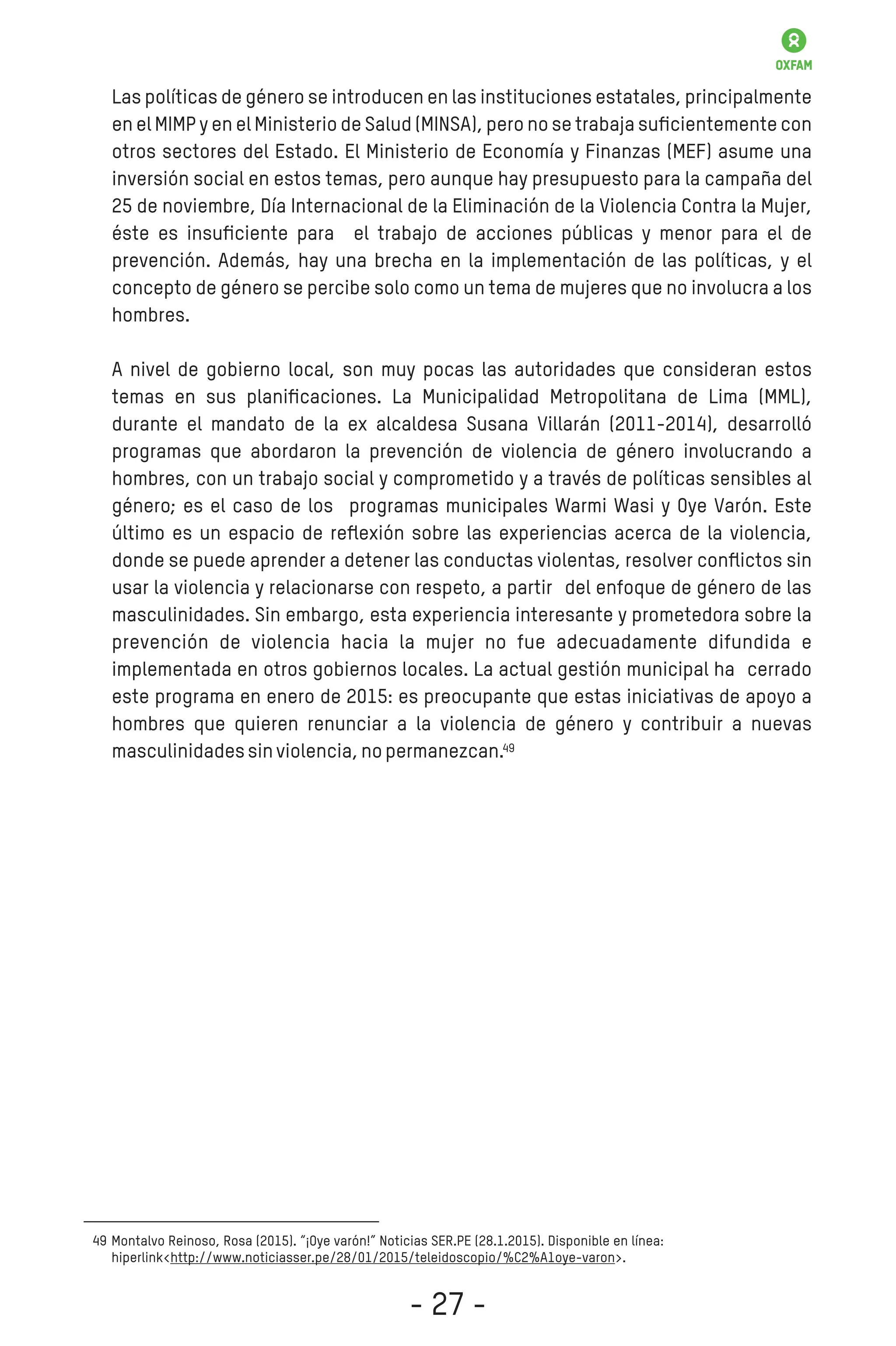Las políticas de género se introducen en las instituciones estatales, principalmente
en el MIMP y en el Ministerio de Salud (MINSA), pero no se trabaja suﬁcientemente con
otros sectores del Estado. El Ministerio de Economía y Finanzas (MEF) asume una
inversión social en estos temas, pero aunque hay presupuesto para la campaña del
25 de noviembre, Día Internacional de la Eliminación de la Violencia Contra la Mujer,
éste es insuﬁciente para el trabajo de acciones públicas y menor para el de
prevención. Además, hay una brecha en la implementación de las políticas, y el
concepto de género se percibe solo como un tema de mujeres que no involucra a los
hombres.
A nivel de gobierno local, son muy pocas las autoridades que consideran estos
temas en sus planiﬁcaciones. La Municipalidad Metropolitana de Lima (MML),
durante el mandato de la ex alcaldesa Susana Villarán (2011-2014), desarrolló
programas que abordaron la prevención de violencia de género involucrando a
hombres, con un trabajo social y comprometido y a través de políticas sensibles al
género; es el caso de los programas municipales Warmi Wasi y Oye Varón. Este
último es un espacio de reﬂexión sobre las experiencias acerca de la violencia,
donde se puede aprender a detener las conductas violentas, resolver conﬂictos sin
usar la violencia y relacionarse con respeto, a partir del enfoque de género de las
masculinidades. Sin embargo, esta experiencia interesante y prometedora sobre la
prevención de violencia hacia la mujer no fue adecuadamente difundida e
implementada en otros gobiernos locales. La actual gestión municipal ha cerrado
este programa en enero de 2015: es preocupante que estas iniciativas de apoyo a
hombres que quieren renunciar a la violencia de género y contribuir a nuevas
masculinidadessinviolencia,nopermanezcan.
Montalvo Reinoso, Rosa (2015). “¡Oye varón!” Noticias SER.PE (28.1.2015). Disponible en línea:
hiperlink<http://www.noticiasser.pe/28/01/2015/teleidoscopio/%C2%A1oye-varon>.
49
49
- 27 -
 