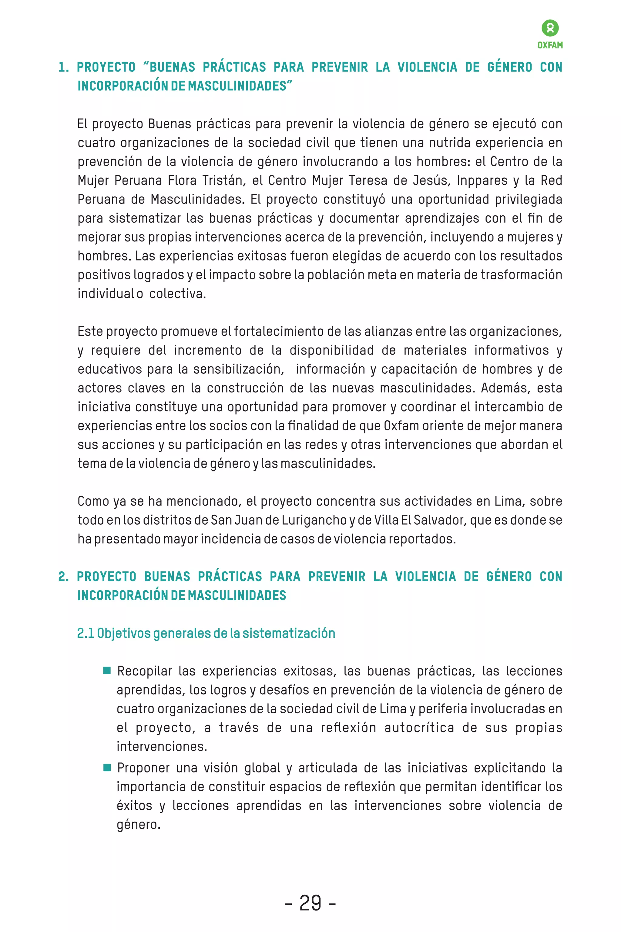 1. Proyecto “Buenas prácticas para prevenir la violencia de género con
incorporacióndemasculinidades”
El proyecto Buenas prácticas para prevenir la violencia de género se ejecutó con
cuatro organizaciones de la sociedad civil que tienen una nutrida experiencia en
prevención de la violencia de género involucrando a los hombres: el Centro de la
Mujer Peruana Flora Tristán, el Centro Mujer Teresa de Jesús, Inppares y la Red
Peruana de Masculinidades. El proyecto constituyó una oportunidad privilegiada
para sistematizar las buenas prácticas y documentar aprendizajes con el ﬁn de
mejorar sus propias intervenciones acerca de la prevención, incluyendo a mujeres y
hombres. Las experiencias exitosas fueron elegidas de acuerdo con los resultados
positivos logrados y el impacto sobre la población meta en materia de trasformación
individualo colectiva.
Este proyecto promueve el fortalecimiento de las alianzas entre las organizaciones,
y requiere del incremento de la disponibilidad de materiales informativos y
educativos para la sensibilización, información y capacitación de hombres y de
actores claves en la construcción de las nuevas masculinidades. Además, esta
iniciativa constituye una oportunidad para promover y coordinar el intercambio de
experiencias entre los socios con la ﬁnalidad de que Oxfam oriente de mejor manera
sus acciones y su participación en las redes y otras intervenciones que abordan el
temadelaviolenciadegéneroylasmasculinidades.
Como ya se ha mencionado, el proyecto concentra sus actividades en Lima, sobre
todo en los distritos de San Juan de Lurigancho y de Villa El Salvador, que es donde se
hapresentadomayorincidenciadecasosdeviolenciareportados.
2. Proyecto Buenas prácticas para prevenir la violencia de género con
incorporacióndemasculinidades
2.1Objetivosgeneralesdelasistematización
Recopilar las experiencias exitosas, las buenas prácticas, las lecciones
aprendidas, los logros y desafíos en prevención de la violencia de género de
cuatro organizaciones de la sociedad civil de Lima y periferia involucradas en
el proyecto, a través de una reﬂexión autocrítica de sus propias
intervenciones.
Proponer una visión global y articulada de las iniciativas explicitando la
importancia de constituir espacios de reﬂexión que permitan identiﬁcar los
éxitos y lecciones aprendidas en las intervenciones sobre violencia de
género.
- 29 -
 