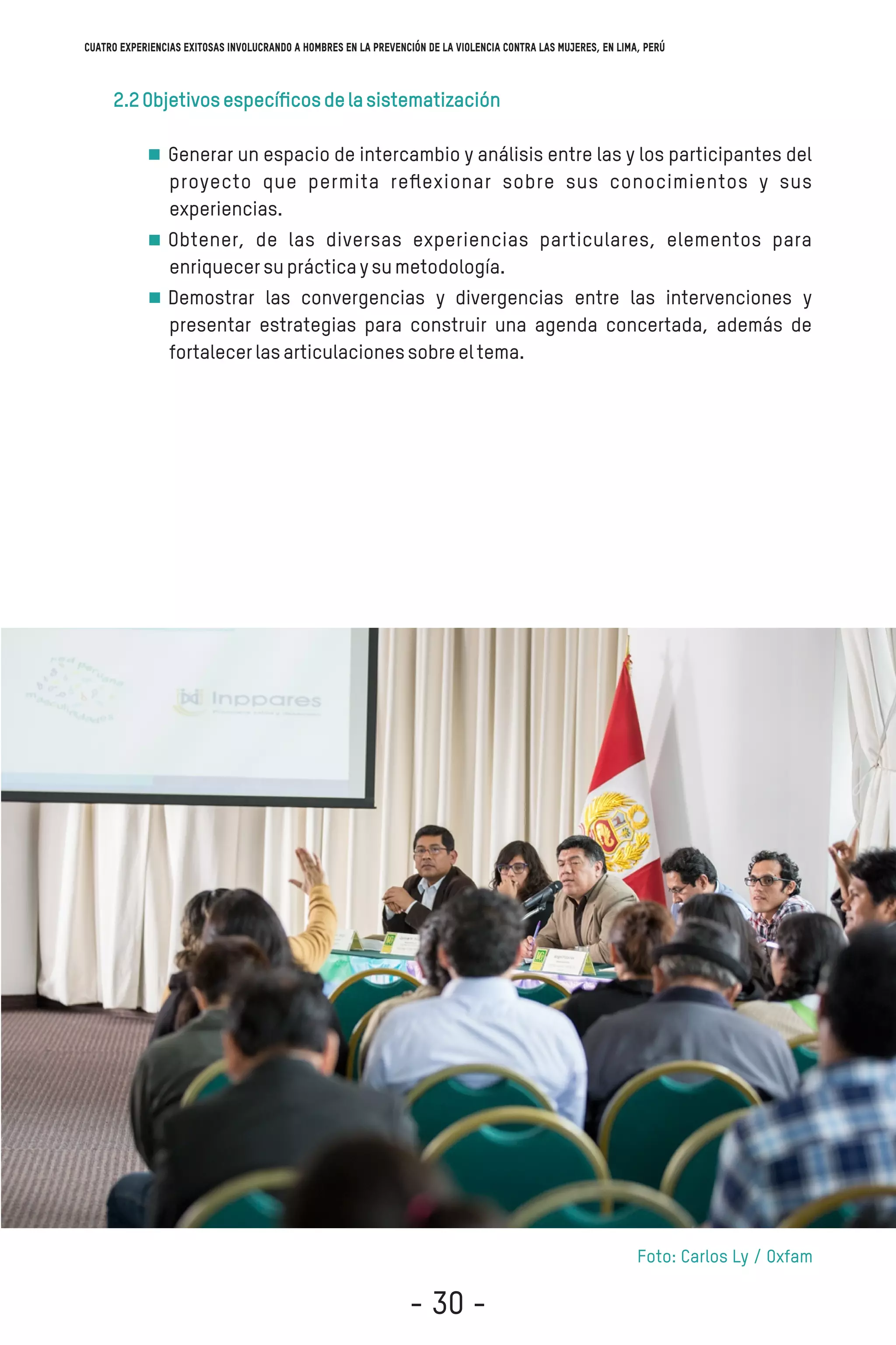 2.2Objetivosespecíﬁcosdelasistematización
Generar un espacio de intercambio y análisis entre las y los participantes del
proyecto que permita reﬂexionar sobre sus conocimientos y sus
experiencias.
Obtener, de las diversas experiencias particulares, elementos para
enriquecersuprácticaysumetodología.
Demostrar las convergencias y divergencias entre las intervenciones y
presentar estrategias para construir una agenda concertada, además de
fortalecerlasarticulacionessobreeltema.
Foto: Carlos Ly / Oxfam
Cuatro experiencias exitosas involucrando a hombres en la prevención de la violencia contra las mujeres, en Lima, Perú
- 30 -
 