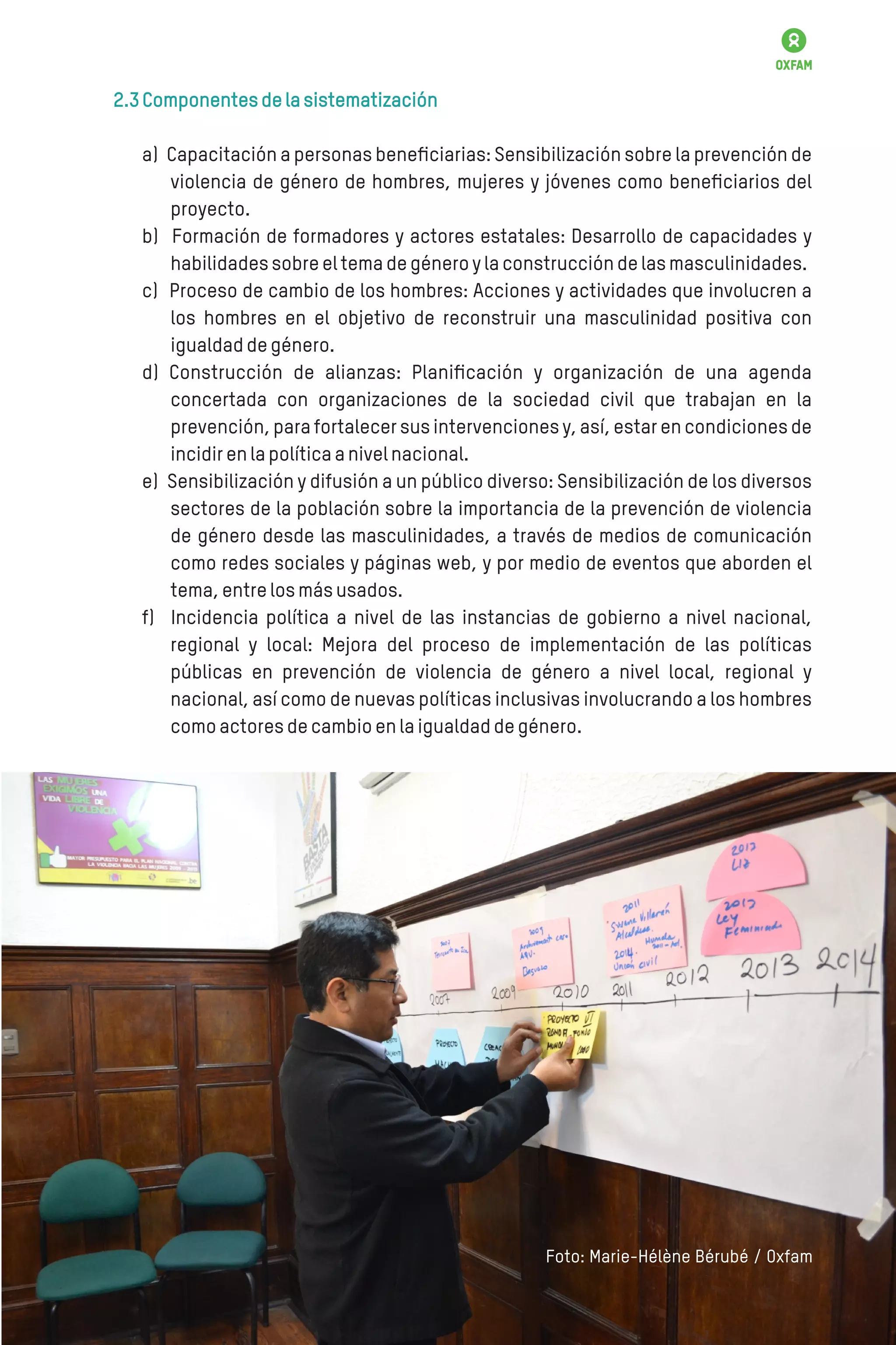 2.3Componentesdelasistematización
a) Capacitación a personas beneﬁciarias: Sensibilización sobre la prevención de
violencia de género de hombres, mujeres y jóvenes como beneﬁciarios del
proyecto.
b) Formación de formadores y actores estatales: Desarrollo de capacidades y
habilidadessobreeltemadegéneroylaconstruccióndelasmasculinidades.
c) Proceso de cambio de los hombres: Acciones y actividades que involucren a
los hombres en el objetivo de reconstruir una masculinidad positiva con
igualdaddegénero.
d) Construcción de alianzas: Planiﬁcación y organización de una agenda
concertada con organizaciones de la sociedad civil que trabajan en la
prevención, para fortalecer sus intervenciones y, así, estar en condiciones de
incidirenlapolíticaanivelnacional.
e) Sensibilización y difusión a un público diverso: Sensibilización de los diversos
sectores de la población sobre la importancia de la prevención de violencia
de género desde las masculinidades, a través de medios de comunicación
como redes sociales y páginas web, y por medio de eventos que aborden el
tema,entrelosmásusados.
f) Incidencia política a nivel de las instancias de gobierno a nivel nacional,
regional y local: Mejora del proceso de implementación de las políticas
públicas en prevención de violencia de género a nivel local, regional y
nacional, así como de nuevas políticas inclusivas involucrando a los hombres
comoactoresdecambioenlaigualdaddegénero.
Foto: Marie-Hélène Bérubé / Oxfam
 