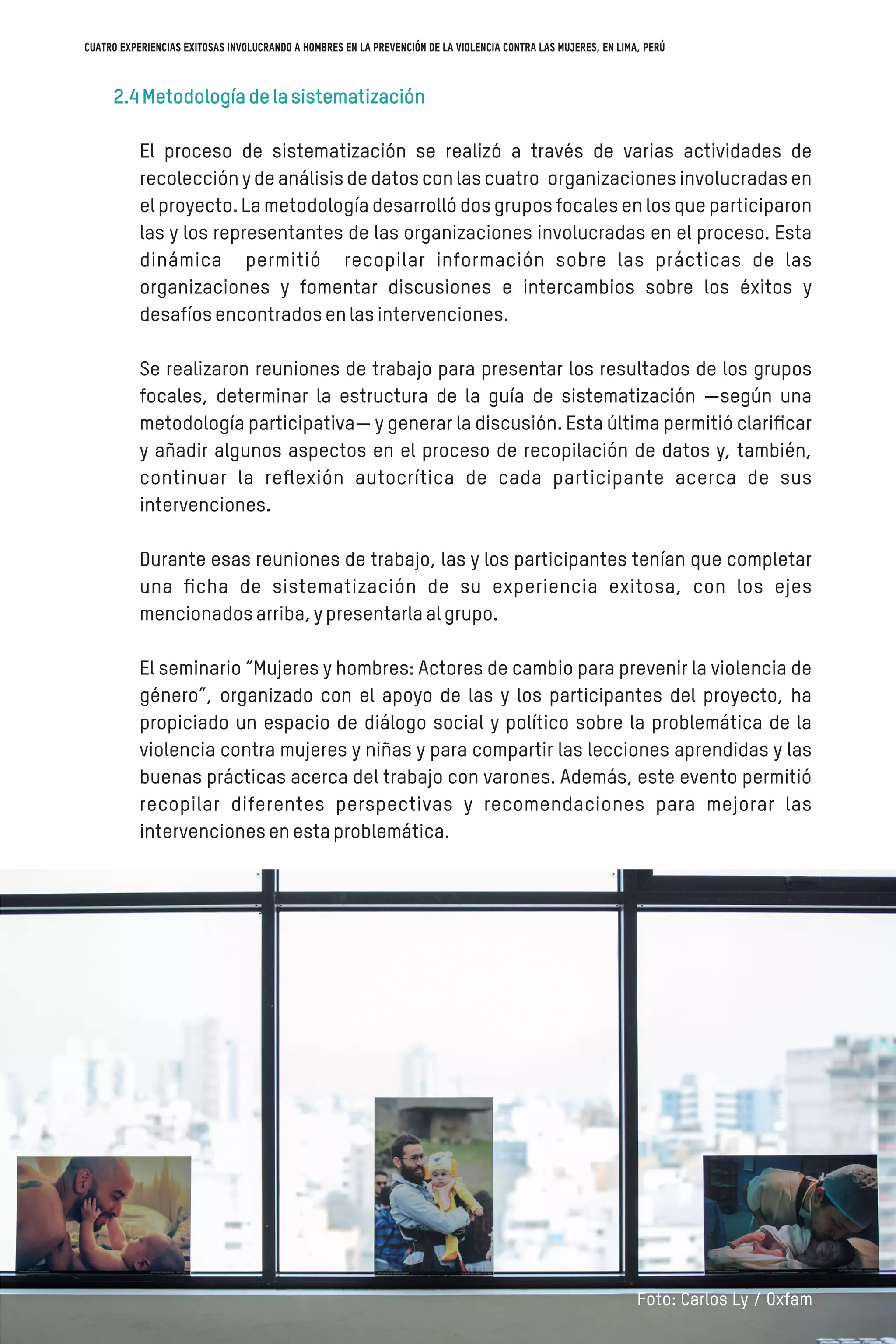 2.4Metodologíadelasistematización
El proceso de sistematización se realizó a través de varias actividades de
recolección y de análisis de datos con las cuatro organizaciones involucradas en
el proyecto. La metodología desarrolló dos grupos focales en los que participaron
las y los representantes de las organizaciones involucradas en el proceso. Esta
dinámica permitió recopilar información sobre las prácticas de las
organizaciones y fomentar discusiones e intercambios sobre los éxitos y
desafíosencontradosenlasintervenciones.
Se realizaron reuniones de trabajo para presentar los resultados de los grupos
focales, determinar la estructura de la guía de sistematización —según una
metodología participativa— y generar la discusión. Esta última permitió clariﬁcar
y añadir algunos aspectos en el proceso de recopilación de datos y, también,
continuar la reﬂexión autocrítica de cada participante acerca de sus
intervenciones.
Durante esas reuniones de trabajo, las y los participantes tenían que completar
una ﬁcha de sistematización de su experiencia exitosa, con los ejes
mencionadosarriba,ypresentarlaalgrupo.
El seminario “Mujeres y hombres: Actores de cambio para prevenir la violencia de
género”, organizado con el apoyo de las y los participantes del proyecto, ha
propiciado un espacio de diálogo social y político sobre la problemática de la
violencia contra mujeres y niñas y para compartir las lecciones aprendidas y las
buenas prácticas acerca del trabajo con varones. Además, este evento permitió
recopilar diferentes perspectivas y recomendaciones para mejorar las
intervencionesenestaproblemática.
Foto: Carlos Ly / Oxfam
Cuatro experiencias exitosas involucrando a hombres en la prevención de la violencia contra las mujeres, en Lima, Perú
 