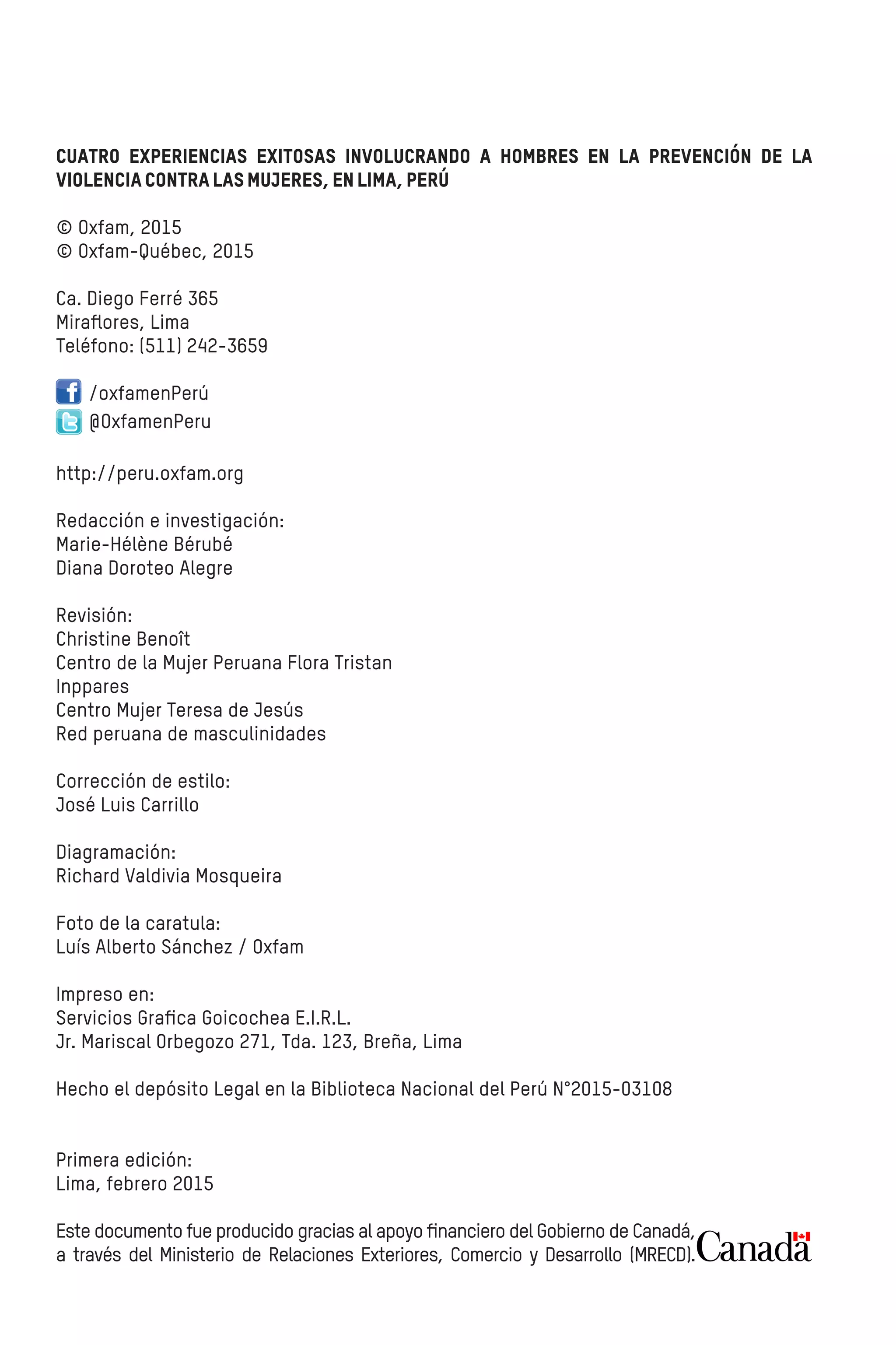 Cuatro experiencias exitosas involucrando a hombres en la prevención de la
violenciacontralasmujeres,enLima,Perú
© Oxfam, 2015
© Oxfam-Québec, 2015
Ca. Diego Ferré 365
Miraﬂores, Lima
Teléfono: (511) 242-3659
/oxfamenPerú
@OxfamenPeru
http://peru.oxfam.org
Redacción e investigación:
Marie-Hélène Bérubé
Diana Doroteo Alegre
Revisión:
Christine Benoît
Centro de la Mujer Peruana Flora Tristan
Inppares
Centro Mujer Teresa de Jesús
Red peruana de masculinidades
Corrección de estilo:
José Luis Carrillo
Diagramación:
Richard Valdivia Mosqueira
Foto de la caratula:
Luís Alberto Sánchez / Oxfam
Impreso en:
Servicios Graﬁca Goicochea E.I.R.L.
Jr. Mariscal Orbegozo 271, Tda. 123, Breña, Lima
Hecho el depósito Legal en la Biblioteca Nacional del Perú N°2015-03108
Primera edición:
Lima, febrero 2015
Este documento fue producido gracias al apoyo ﬁnanciero del Gobierno de Canadá,
a través del Ministerio de Relaciones Exteriores, Comercio y Desarrollo (MRECD).
 