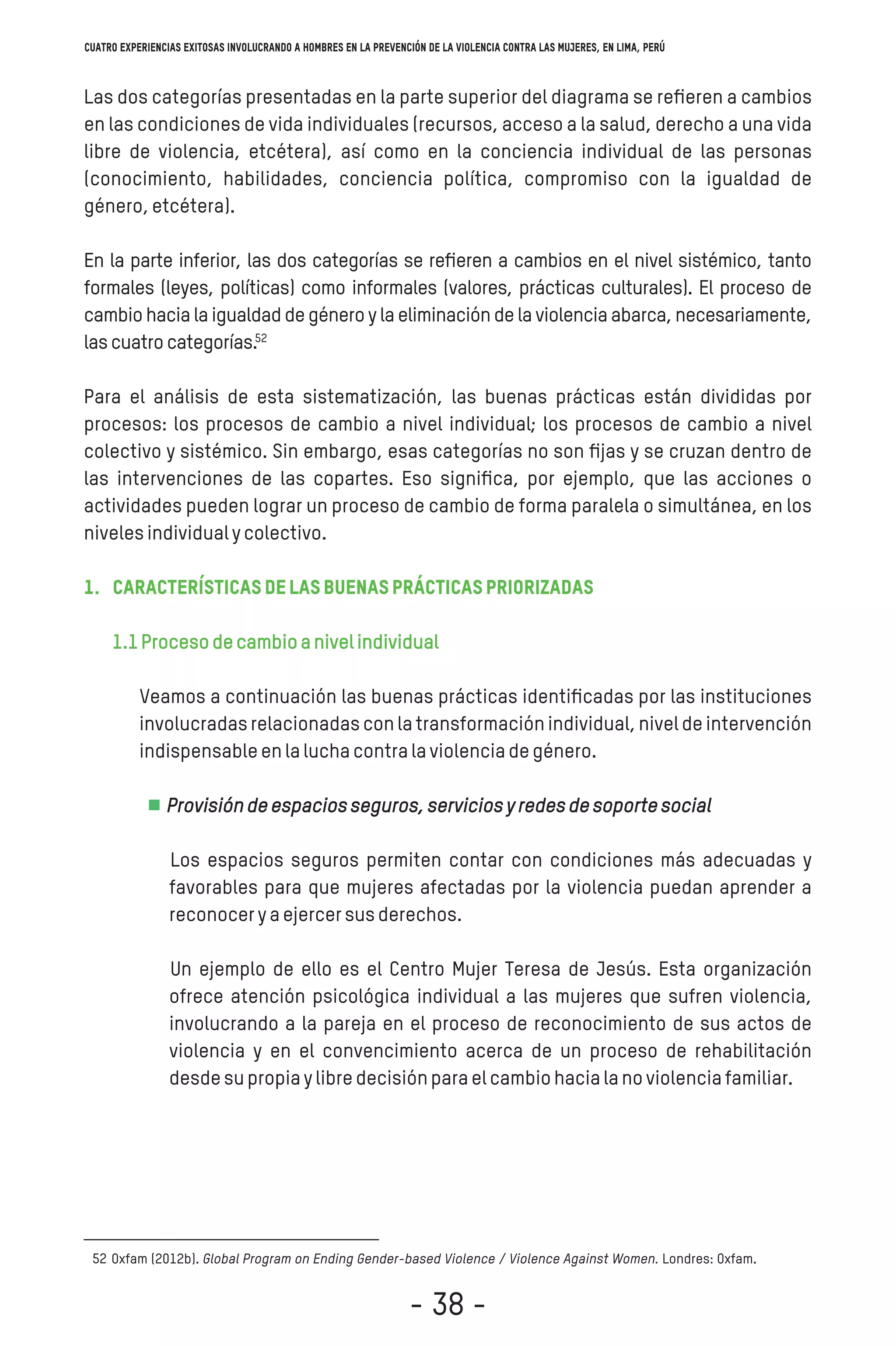 Las dos categorías presentadas en la parte superior del diagrama se reﬁeren a cambios
en las condiciones de vida individuales (recursos, acceso a la salud, derecho a una vida
libre de violencia, etcétera), así como en la conciencia individual de las personas
(conocimiento, habilidades, conciencia política, compromiso con la igualdad de
género,etcétera).
En la parte inferior, las dos categorías se reﬁeren a cambios en el nivel sistémico, tanto
formales (leyes, políticas) como informales (valores, prácticas culturales). El proceso de
cambio hacia la igualdad de género y la eliminación de la violencia abarca, necesariamente,
lascuatrocategorías.
Para el análisis de esta sistematización, las buenas prácticas están divididas por
procesos: los procesos de cambio a nivel individual; los procesos de cambio a nivel
colectivo y sistémico. Sin embargo, esas categorías no son ﬁjas y se cruzan dentro de
las intervenciones de las copartes. Eso signiﬁca, por ejemplo, que las acciones o
actividades pueden lograr un proceso de cambio de forma paralela o simultánea, en los
nivelesindividualycolectivo.
1. Característicasdelasbuenasprácticaspriorizadas
1.1Procesodecambioanivelindividual
Veamos a continuación las buenas prácticas identiﬁcadas por las instituciones
involucradas relacionadas con la transformación individual, nivel de intervención
indispensableenlaluchacontralaviolenciadegénero.
Provisióndeespaciosseguros,serviciosyredesdesoportesocial
Los espacios seguros permiten contar con condiciones más adecuadas y
favorables para que mujeres afectadas por la violencia puedan aprender a
reconoceryaejercersusderechos.
Un ejemplo de ello es el Centro Mujer Teresa de Jesús. Esta organización
ofrece atención psicológica individual a las mujeres que sufren violencia,
involucrando a la pareja en el proceso de reconocimiento de sus actos de
violencia y en el convencimiento acerca de un proceso de rehabilitación
desdesupropiaylibredecisiónparaelcambiohacialanoviolenciafamiliar.
Oxfam (2012b). Global Program on Ending Gender-based Violence / Violence Against Women. Londres: Oxfam.52
52
Cuatro experiencias exitosas involucrando a hombres en la prevención de la violencia contra las mujeres, en Lima, Perú
- 38 -
 