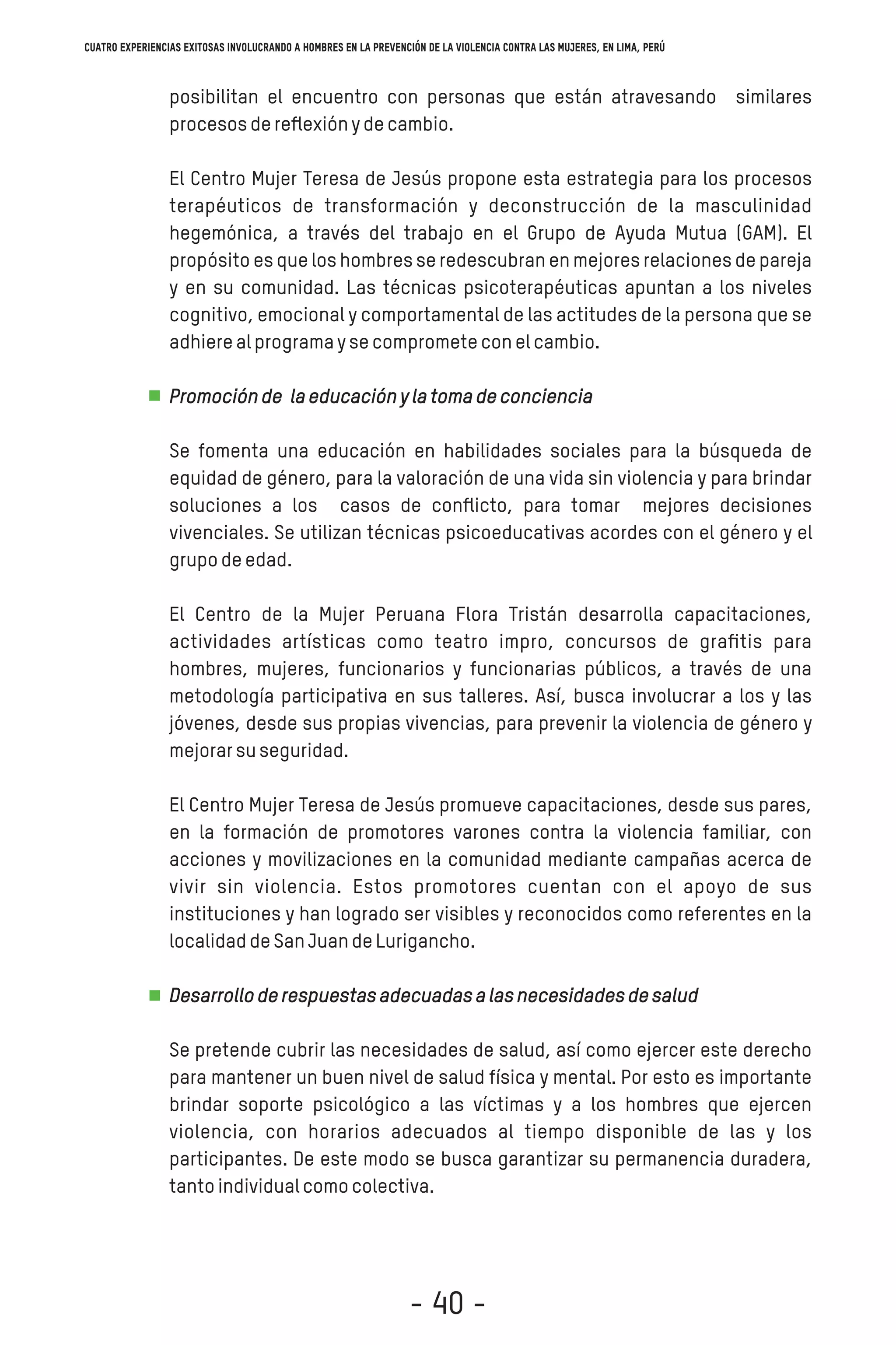 posibilitan el encuentro con personas que están atravesando similares
procesosdereﬂexiónydecambio.
El Centro Mujer Teresa de Jesús propone esta estrategia para los procesos
terapéuticos de transformación y deconstrucción de la masculinidad
hegemónica, a través del trabajo en el Grupo de Ayuda Mutua (GAM). El
propósito es que los hombres se redescubran en mejores relaciones de pareja
y en su comunidad. Las técnicas psicoterapéuticas apuntan a los niveles
cognitivo, emocional y comportamental de las actitudes de la persona que se
adhierealprogramaysecomprometeconelcambio.
Promociónde laeducaciónylatomadeconciencia
Se fomenta una educación en habilidades sociales para la búsqueda de
equidad de género, para la valoración de una vida sin violencia y para brindar
soluciones a los casos de conﬂicto, para tomar mejores decisiones
vivenciales. Se utilizan técnicas psicoeducativas acordes con el género y el
grupodeedad.
El Centro de la Mujer Peruana Flora Tristán desarrolla capacitaciones,
actividades artísticas como teatro impro, concursos de graﬁtis para
hombres, mujeres, funcionarios y funcionarias públicos, a través de una
metodología participativa en sus talleres. Así, busca involucrar a los y las
jóvenes, desde sus propias vivencias, para prevenir la violencia de género y
mejorarsuseguridad.
El Centro Mujer Teresa de Jesús promueve capacitaciones, desde sus pares,
en la formación de promotores varones contra la violencia familiar, con
acciones y movilizaciones en la comunidad mediante campañas acerca de
vivir sin violencia. Estos promotores cuentan con el apoyo de sus
instituciones y han logrado ser visibles y reconocidos como referentes en la
localidaddeSanJuandeLurigancho.
Desarrolloderespuestasadecuadasalasnecesidadesdesalud
Se pretende cubrir las necesidades de salud, así como ejercer este derecho
para mantener un buen nivel de salud física y mental. Por esto es importante
brindar soporte psicológico a las víctimas y a los hombres que ejercen
violencia, con horarios adecuados al tiempo disponible de las y los
participantes. De este modo se busca garantizar su permanencia duradera,
tantoindividualcomocolectiva.
Cuatro experiencias exitosas involucrando a hombres en la prevención de la violencia contra las mujeres, en Lima, Perú
- 40 -
 