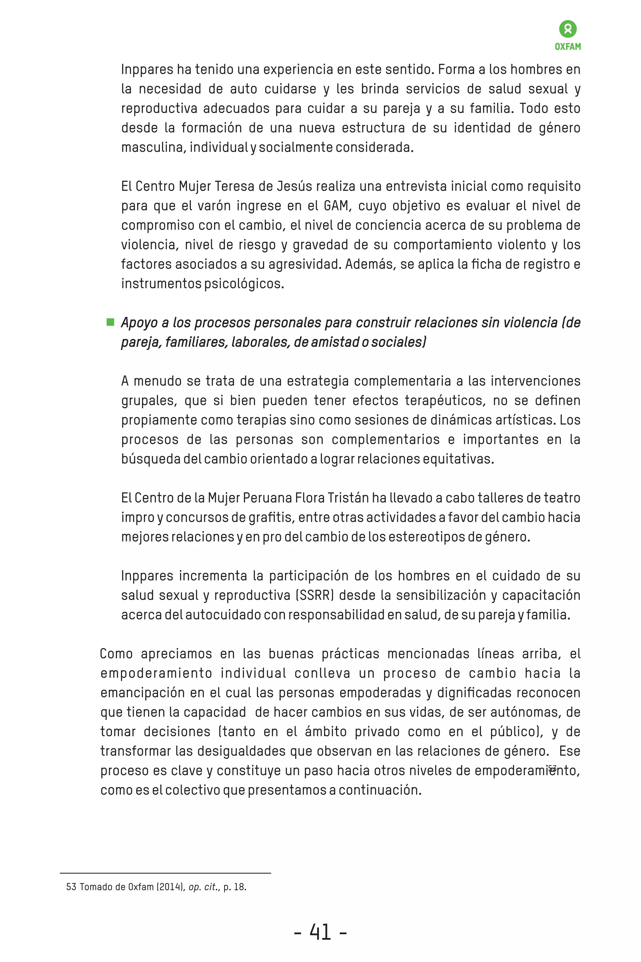 Inppares ha tenido una experiencia en este sentido. Forma a los hombres en
la necesidad de auto cuidarse y les brinda servicios de salud sexual y
reproductiva adecuados para cuidar a su pareja y a su familia. Todo esto
desde la formación de una nueva estructura de su identidad de género
masculina,individualysocialmenteconsiderada.
El Centro Mujer Teresa de Jesús realiza una entrevista inicial como requisito
para que el varón ingrese en el GAM, cuyo objetivo es evaluar el nivel de
compromiso con el cambio, el nivel de conciencia acerca de su problema de
violencia, nivel de riesgo y gravedad de su comportamiento violento y los
factores asociados a su agresividad. Además, se aplica la ﬁcha de registro e
instrumentospsicológicos.
Apoyo a los procesos personales para construir relaciones sin violencia (de
pareja,familiares,laborales,deamistadosociales)
A menudo se trata de una estrategia complementaria a las intervenciones
grupales, que si bien pueden tener efectos terapéuticos, no se deﬁnen
propiamente como terapias sino como sesiones de dinámicas artísticas. Los
procesos de las personas son complementarios e importantes en la
búsquedadelcambioorientadoalograrrelacionesequitativas.
El Centro de la Mujer Peruana Flora Tristán ha llevado a cabo talleres de teatro
impro y concursos de graﬁtis, entre otras actividades a favor del cambio hacia
mejoresrelacionesyenprodelcambiodelosestereotiposdegénero.
Inppares incrementa la participación de los hombres en el cuidado de su
salud sexual y reproductiva (SSRR) desde la sensibilización y capacitación
acercadelautocuidadoconresponsabilidadensalud,desuparejayfamilia.
Como apreciamos en las buenas prácticas mencionadas líneas arriba, el
empoderamiento individual conlleva un proceso de cambio hacia la
emancipación en el cual las personas empoderadas y digniﬁcadas reconocen
que tienen la capacidad de hacer cambios en sus vidas, de ser autónomas, de
tomar decisiones (tanto en el ámbito privado como en el público), y de
transformar las desigualdades que observan en las relaciones de género. Ese
proceso es clave y constituye un paso hacia otros niveles de empoderamiento,
comoeselcolectivoquepresentamosacontinuación.
Tomado de Oxfam (2014), op. cit., p. 18.53
53
- 41 -
 