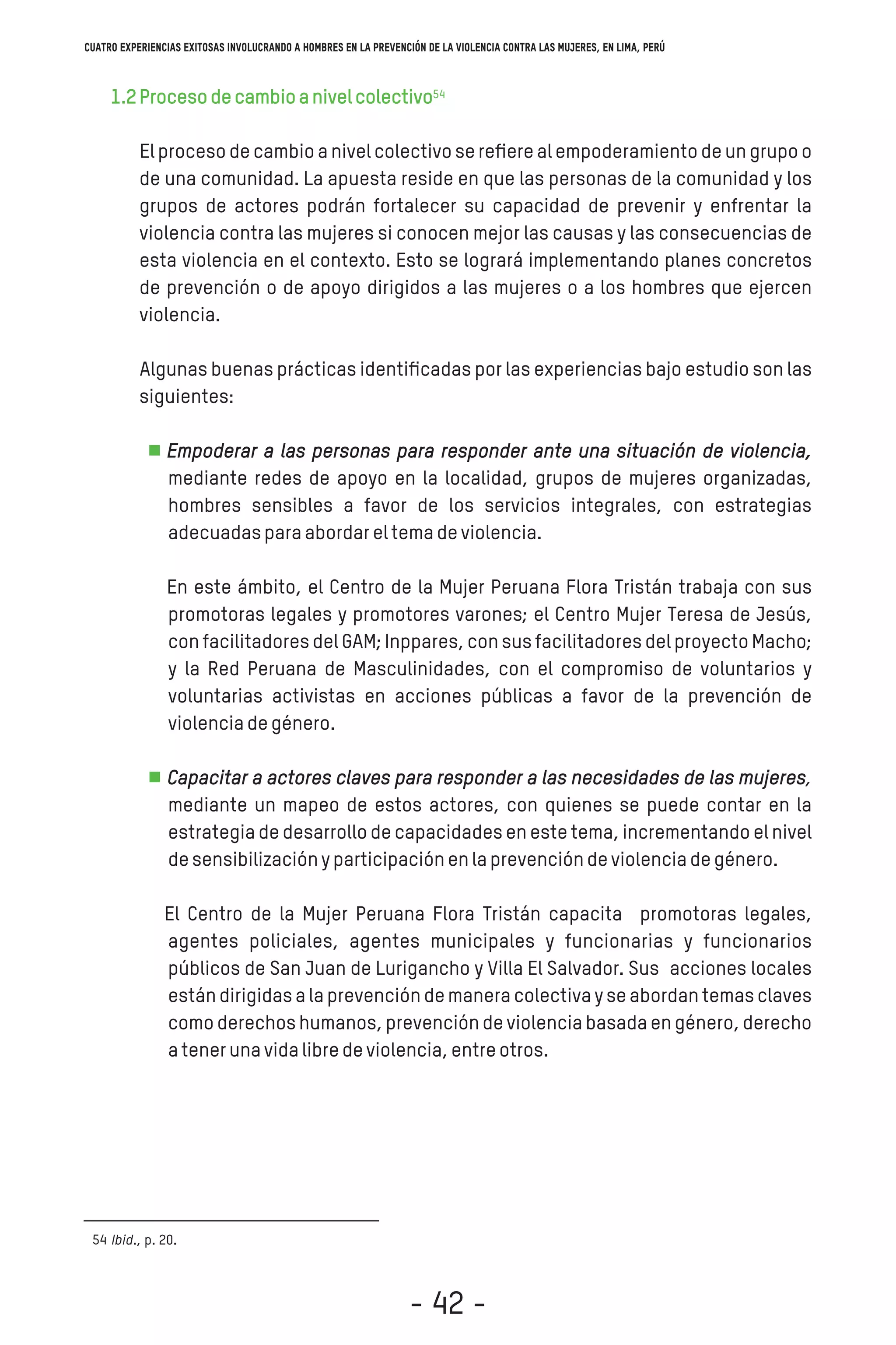 1.2Procesodecambioanivelcolectivo
El proceso de cambio a nivel colectivo se reﬁere al empoderamiento de un grupo o
de una comunidad. La apuesta reside en que las personas de la comunidad y los
grupos de actores podrán fortalecer su capacidad de prevenir y enfrentar la
violencia contra las mujeres si conocen mejor las causas y las consecuencias de
esta violencia en el contexto. Esto se logrará implementando planes concretos
de prevención o de apoyo dirigidos a las mujeres o a los hombres que ejercen
violencia.
Algunas buenas prácticas identiﬁcadas por las experiencias bajo estudio son las
siguientes:
Empoderar a las personas para responder ante una situación de violencia,
mediante redes de apoyo en la localidad, grupos de mujeres organizadas,
hombres sensibles a favor de los servicios integrales, con estrategias
adecuadasparaabordareltemadeviolencia.
En este ámbito, el Centro de la Mujer Peruana Flora Tristán trabaja con sus
promotoras legales y promotores varones; el Centro Mujer Teresa de Jesús,
con facilitadores del GAM; Inppares, con sus facilitadores del proyecto Macho;
y la Red Peruana de Masculinidades, con el compromiso de voluntarios y
voluntarias activistas en acciones públicas a favor de la prevención de
violenciadegénero.
Capacitar a actores claves para responder a las necesidades de las mujeres,
mediante un mapeo de estos actores, con quienes se puede contar en la
estrategia de desarrollo de capacidades en este tema, incrementando el nivel
desensibilizaciónyparticipaciónenlaprevencióndeviolenciadegénero.
El Centro de la Mujer Peruana Flora Tristán capacita promotoras legales,
agentes policiales, agentes municipales y funcionarias y funcionarios
públicos de San Juan de Lurigancho y Villa El Salvador. Sus acciones locales
están dirigidas a la prevención de manera colectiva y se abordan temas claves
como derechos humanos, prevención de violencia basada en género, derecho
atenerunavidalibredeviolencia,entreotros.
Ibid., p. 20.54
54
Cuatro experiencias exitosas involucrando a hombres en la prevención de la violencia contra las mujeres, en Lima, Perú
- 42 -
 