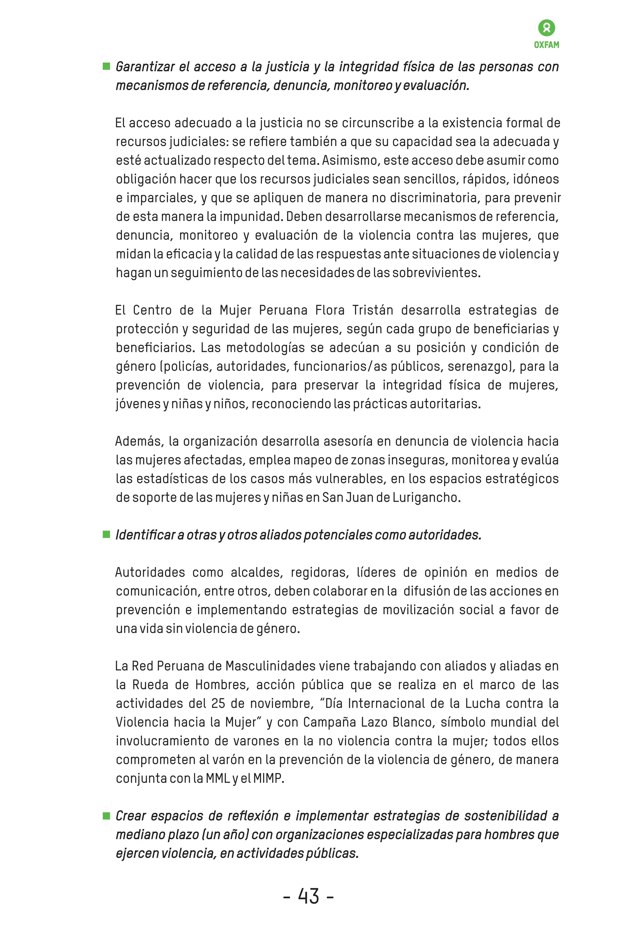Garantizar el acceso a la justicia y la integridad física de las personas con
mecanismosdereferencia,denuncia,monitoreoyevaluación.
El acceso adecuado a la justicia no se circunscribe a la existencia formal de
recursos judiciales: se reﬁere también a que su capacidad sea la adecuada y
estéactualizadorespectodel tema.Asimismo,esteaccesodebeasumircomo
obligación hacer que los recursos judiciales sean sencillos, rápidos, idóneos
e imparciales, y que se apliquen de manera no discriminatoria, para prevenir
de esta manera la impunidad. Deben desarrollarsemecanismos de referencia,
denuncia, monitoreo y evaluación de la violencia contra las mujeres, que
midanla eﬁcaciay la calidadde las respuestasante situacionesde violenciay
haganunseguimientodelasnecesidadesdelassobrevivientes.
El Centro de la Mujer Peruana Flora Tristán desarrolla estrategias de
protección y seguridad de las mujeres, según cada grupo de beneﬁciarias y
beneﬁciarios. Las metodologías se adecúan a su posición y condición de
género (policías, autoridades, funcionarios/as públicos, serenazgo), para la
prevención de violencia, para preservar la integridad física de mujeres,
jóvenesyniñasyniños,reconociendolasprácticasautoritarias.
Además, la organización desarrolla asesoría en denuncia de violencia hacia
las mujeres afectadas, emplea mapeo de zonas inseguras, monitorea y evalúa
las estadísticas de los casos más vulnerables, en los espacios estratégicos
desoportedelasmujeresyniñasenSanJuandeLurigancho.
Identiﬁcaraotrasyotrosaliadospotencialescomoautoridades.
Autoridades como alcaldes, regidoras, líderes de opinión en medios de
comunicación, entre otros, deben colaborar en la difusión de las acciones en
prevención e implementando estrategias de movilización social a favor de
unavidasinviolenciadegénero.
La Red Peruana de Masculinidades viene trabajando con aliados y aliadas en
la Rueda de Hombres, acción pública que se realiza en el marco de las
actividades del 25 de noviembre, “Día Internacional de la Lucha contra la
Violencia hacia la Mujer” y con Campaña Lazo Blanco, símbolo mundial del
involucramiento de varones en la no violencia contra la mujer; todos ellos
comprometen al varón en la prevención de la violencia de género, de manera
conjuntaconlaMMLyelMIMP.
Crear espacios de reﬂexión e implementar estrategias de sostenibilidad a
mediano plazo (un año) con organizaciones especializadas para hombres que
ejercenviolencia,enactividadespúblicas.
- 43 -
 