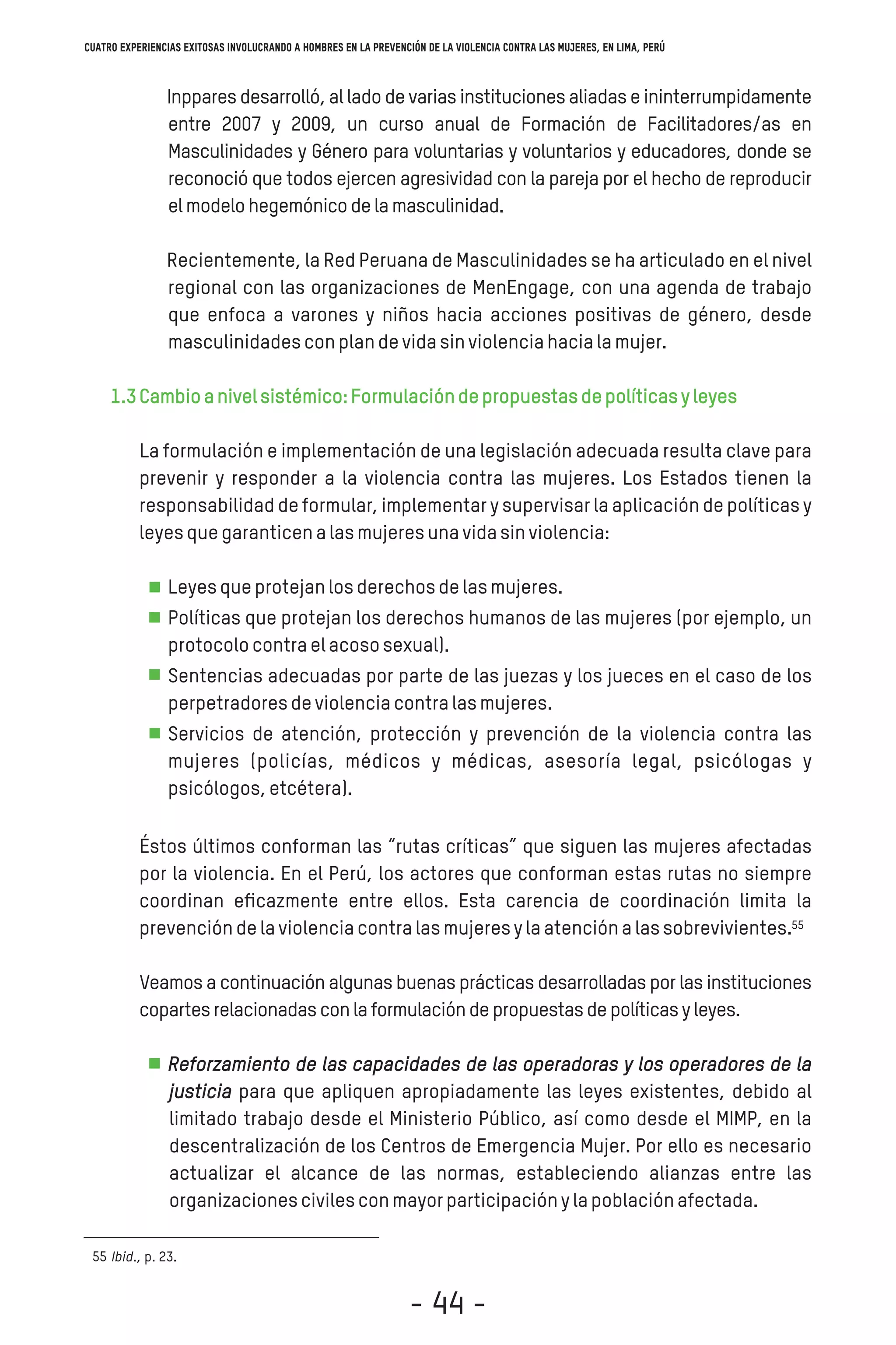 Inppares desarrolló, al lado de varias instituciones aliadas e ininterrumpidamente
entre 2007 y 2009, un curso anual de Formación de Facilitadores/as en
Masculinidades y Género para voluntarias y voluntarios y educadores, donde se
reconoció que todos ejercen agresividad con la pareja por el hecho de reproducir
elmodelohegemónicodelamasculinidad.
Recientemente, la Red Peruana de Masculinidades se ha articulado en el nivel
regional con las organizaciones de MenEngage, con una agenda de trabajo
que enfoca a varones y niños hacia acciones positivas de género, desde
masculinidadesconplandevidasinviolenciahacialamujer.
1.3Cambioanivelsistémico:Formulacióndepropuestasdepolíticasyleyes
La formulación e implementación de una legislación adecuada resulta clave para
prevenir y responder a la violencia contra las mujeres. Los Estados tienen la
responsabilidad de formular, implementar y supervisar la aplicación de políticas y
leyesquegaranticenalasmujeresunavidasinviolencia:
Leyesqueprotejanlosderechosdelasmujeres.
Políticas que protejan los derechos humanos de las mujeres (por ejemplo, un
protocolocontraelacososexual).
Sentencias adecuadas por parte de las juezas y los jueces en el caso de los
perpetradoresdeviolenciacontralasmujeres.
Servicios de atención, protección y prevención de la violencia contra las
mujeres (policías, médicos y médicas, asesoría legal, psicólogas y
psicólogos,etcétera).
Éstos últimos conforman las “rutas críticas” que siguen las mujeres afectadas
por la violencia. En el Perú, los actores que conforman estas rutas no siempre
coordinan eﬁcazmente entre ellos. Esta carencia de coordinación limita la
prevencióndelaviolenciacontralasmujeresylaatenciónalassobrevivientes.
Veamos a continuación algunas buenas prácticas desarrolladas por las instituciones
copartesrelacionadasconlaformulacióndepropuestasdepolíticasyleyes.
Reforzamiento de las capacidades de las operadoras y los operadores de la
justicia para que apliquen apropiadamente las leyes existentes, debido al
limitado trabajo desde el Ministerio Público, así como desde el MIMP, en la
descentralización de los Centros de Emergencia Mujer. Por ello es necesario
actualizar el alcance de las normas, estableciendo alianzas entre las
organizacionescivilesconmayorparticipaciónylapoblaciónafectada.
Ibid., p. 23.55
55
Cuatro experiencias exitosas involucrando a hombres en la prevención de la violencia contra las mujeres, en Lima, Perú
- 44 -
 