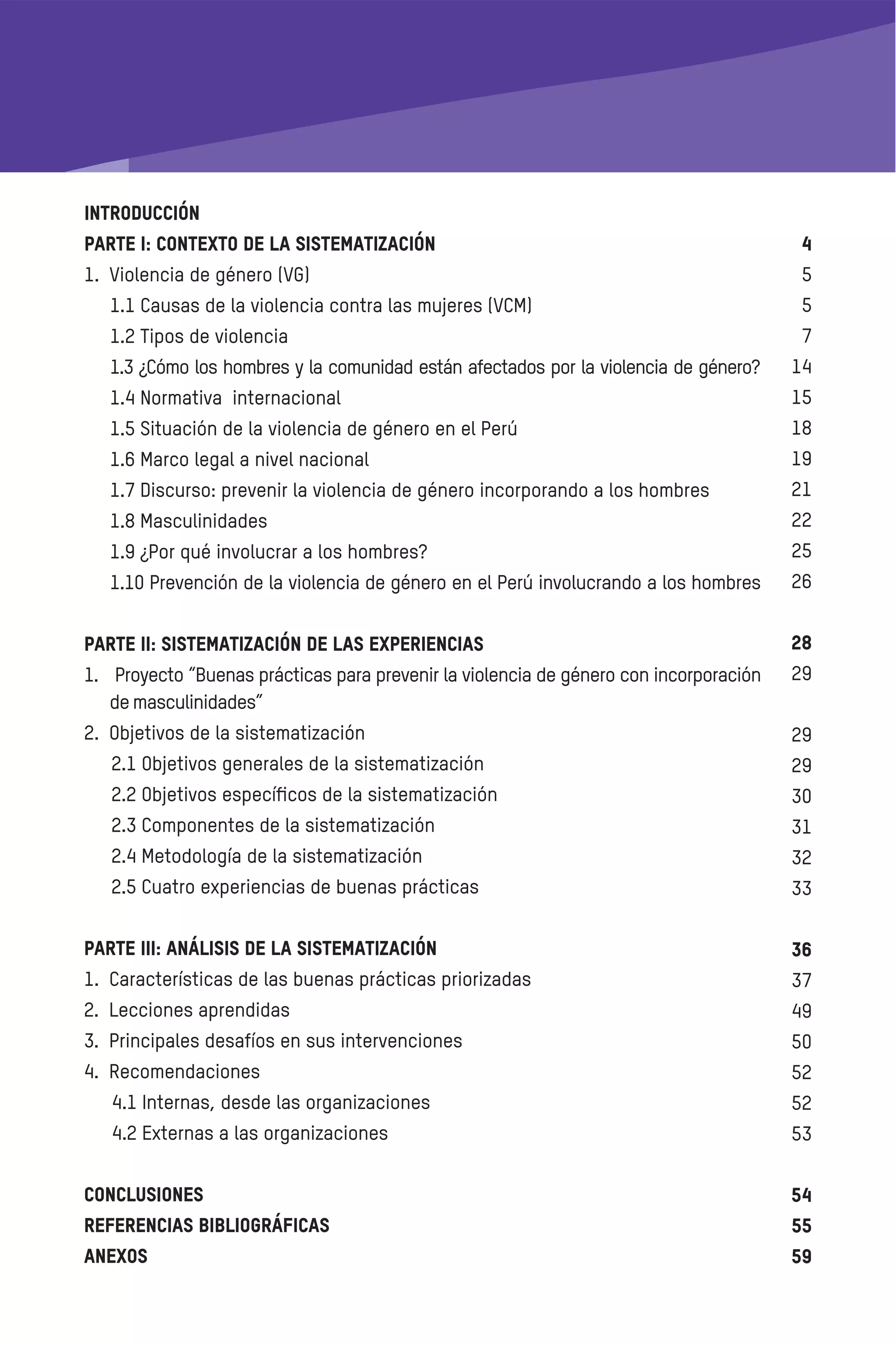 INTRODUCCIÓN
PARTE I: CONTEXTO DE LA SISTEMATIZACIÓN
1. Violencia de género (VG)
1.1 Causas de la violencia contra las mujeres (VCM)
1.2 Tipos de violencia
1.3 ¿Cómo los hombres y la comunidad están afectados por la violencia de género?
1.4 Normativa internacional
1.5 Situación de la violencia de género en el Perú
1.6 Marco legal a nivel nacional
1.7 Discurso: prevenir la violencia de género incorporando a los hombres
1.8 Masculinidades
1.9 ¿Por qué involucrar a los hombres?
1.10 Prevención de la violencia de género en el Perú involucrando a los hombres
PARTE II: SISTEMATIZACIÓN DE LAS EXPERIENCIAS
1. Proyecto “Buenas prácticas para prevenir la violencia de género con incorporación
demasculinidades”
2. Objetivos de la sistematización
2.1 Objetivos generales de la sistematización
2.2 Objetivos especíﬁcos de la sistematización
2.3 Componentes de la sistematización
2.4 Metodología de la sistematización
2.5 Cuatro experiencias de buenas prácticas
PARTE III: ANÁLISIS DE LA SISTEMATIZACIÓN
1. Características de las buenas prácticas priorizadas
2. Lecciones aprendidas
3. Principales desafíos en sus intervenciones
4. Recomendaciones
4.1 Internas, desde las organizaciones
4.2 Externas a las organizaciones
Conclusiones
Referencias bibliográﬁcas
ANEXOS
 
