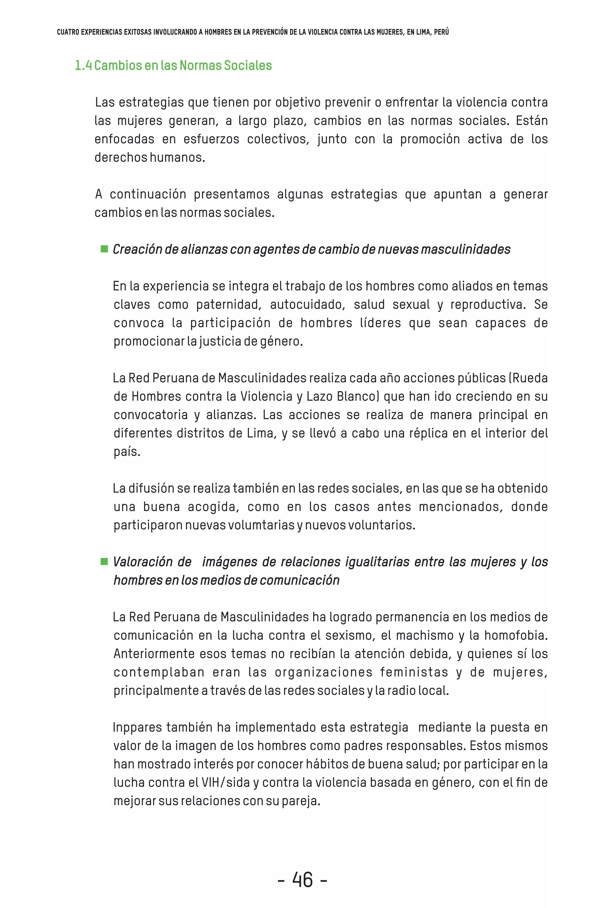 1.4CambiosenlasNormasSociales
Las estrategias que tienen por objetivo prevenir o enfrentar la violencia contra
las mujeres generan, a largo plazo, cambios en las normas sociales. Están
enfocadas en esfuerzos colectivos, junto con la promoción activa de los
derechoshumanos.
A continuación presentamos algunas estrategias que apuntan a generar
cambiosenlasnormassociales.
Creacióndealianzasconagentesdecambiodenuevasmasculinidades
En la experiencia se integra el trabajo de los hombres como aliados en temas
claves como paternidad, autocuidado, salud sexual y reproductiva. Se
convoca la participación de hombres líderes que sean capaces de
promocionarlajusticiadegénero.
La Red Peruana de Masculinidades realiza cada año acciones públicas (Rueda
de Hombres contra la Violencia y Lazo Blanco) que han ido creciendo en su
convocatoria y alianzas. Las acciones se realiza de manera principal en
diferentes distritos de Lima, y se llevó a cabo una réplica en el interior del
país.
La difusión se realiza también en las redes sociales, en las que se ha obtenido
una buena acogida, como en los casos antes mencionados, donde
participaronnuevasvolumtariasynuevosvoluntarios.
Valoración de imágenes de relaciones igualitarias entre las mujeres y los
hombresenlosmediosdecomunicación
La Red Peruana de Masculinidades ha logrado permanencia en los medios de
comunicación en la lucha contra el sexismo, el machismo y la homofobia.
Anteriormente esos temas no recibían la atención debida, y quienes sí los
contemplaban eran las organizaciones feministas y de mujeres,
principalmenteatravésdelasredessocialesylaradiolocal.
Inppares también ha implementado esta estrategia mediante la puesta en
valor de la imagen de los hombres como padres responsables. Estos mismos
han mostrado interés por conocer hábitos de buena salud; por participar en la
lucha contra el VIH/sida y contra la violencia basada en género, con el ﬁn de
mejorarsusrelacionesconsupareja.
Cuatro experiencias exitosas involucrando a hombres en la prevención de la violencia contra las mujeres, en Lima, Perú
- 46 -
 