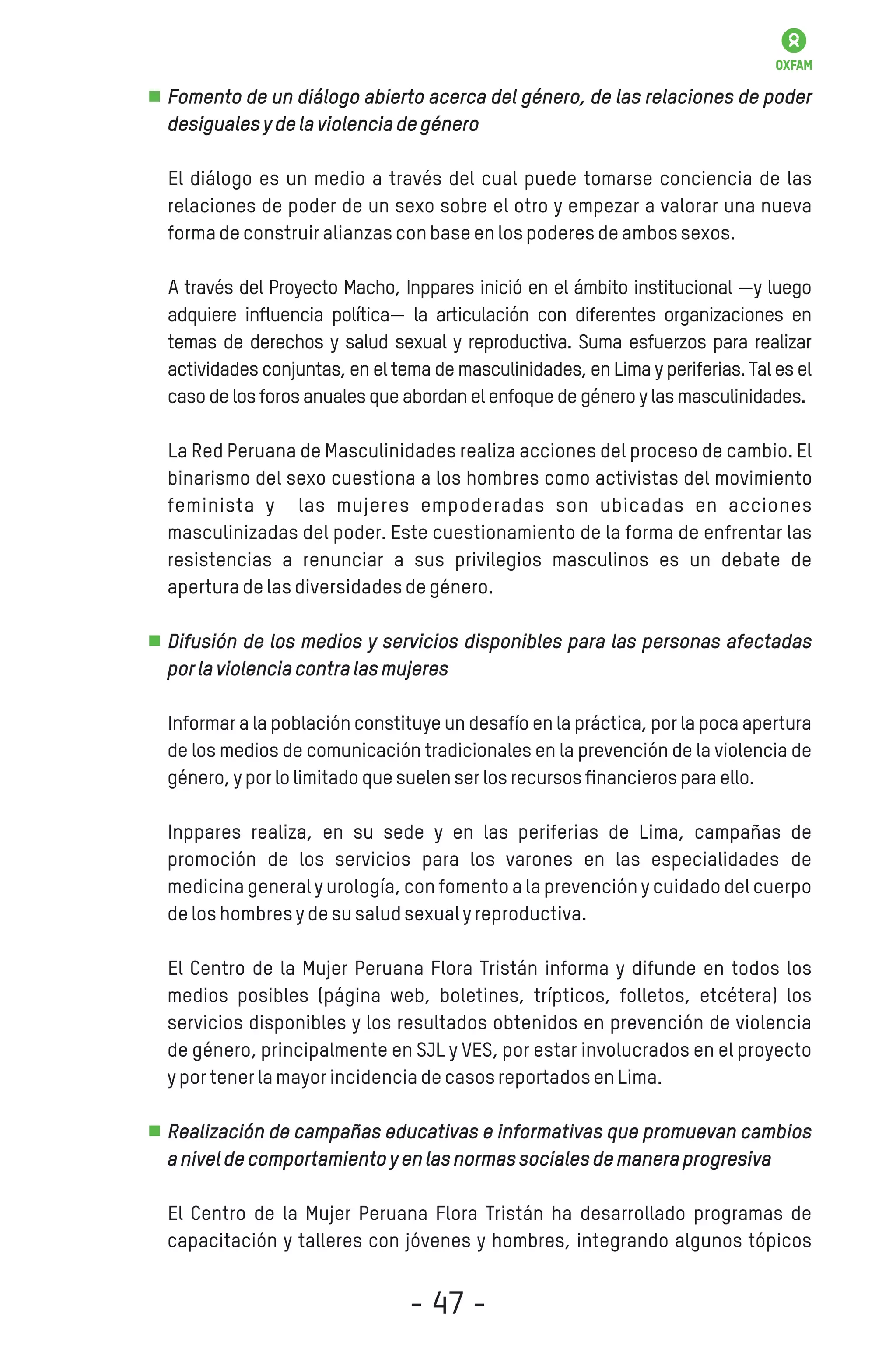 Fomento de un diálogo abierto acerca del género, de las relaciones de poder
desigualesydelaviolenciadegénero
El diálogo es un medio a través del cual puede tomarse conciencia de las
relaciones de poder de un sexo sobre el otro y empezar a valorar una nueva
formadeconstruiralianzasconbaseenlospoderesdeambossexos.
A través del Proyecto Macho, Inppares inició en el ámbito institucional —y luego
adquiere inﬂuencia política— la articulación con diferentes organizaciones en
temas de derechos y salud sexual y reproductiva. Suma esfuerzos para realizar
actividades conjuntas, en el tema de masculinidades, en Lima y periferias. Tal es el
casodelosforosanualesqueabordanelenfoquedegéneroylasmasculinidades.
La Red Peruana de Masculinidades realiza acciones del proceso de cambio. El
binarismo del sexo cuestiona a los hombres como activistas del movimiento
feminista y las mujeres empoderadas son ubicadas en acciones
masculinizadas del poder. Este cuestionamiento de la forma de enfrentar las
resistencias a renunciar a sus privilegios masculinos es un debate de
aperturadelasdiversidadesdegénero.
Difusión de los medios y servicios disponibles para las personas afectadas
porlaviolenciacontralasmujeres
Informar a la población constituye un desafío en la práctica, por la poca apertura
de los medios de comunicación tradicionales en la prevención de la violencia de
género,yporlolimitadoquesuelenserlosrecursosﬁnancierosparaello.
Inppares realiza, en su sede y en las periferias de Lima, campañas de
promoción de los servicios para los varones en las especialidades de
medicina general y urología, con fomento a la prevención y cuidado del cuerpo
deloshombresydesusaludsexualyreproductiva.
El Centro de la Mujer Peruana Flora Tristán informa y difunde en todos los
medios posibles (página web, boletines, trípticos, folletos, etcétera) los
servicios disponibles y los resultados obtenidos en prevención de violencia
de género, principalmente en SJL y VES, por estar involucrados en el proyecto
yportenerlamayorincidenciadecasosreportadosenLima.
Realización de campañas educativas e informativas que promuevan cambios
aniveldecomportamientoyenlasnormassocialesdemaneraprogresiva
El Centro de la Mujer Peruana Flora Tristán ha desarrollado programas de
capacitación y talleres con jóvenes y hombres, integrando algunos tópicos
- 47 -
 