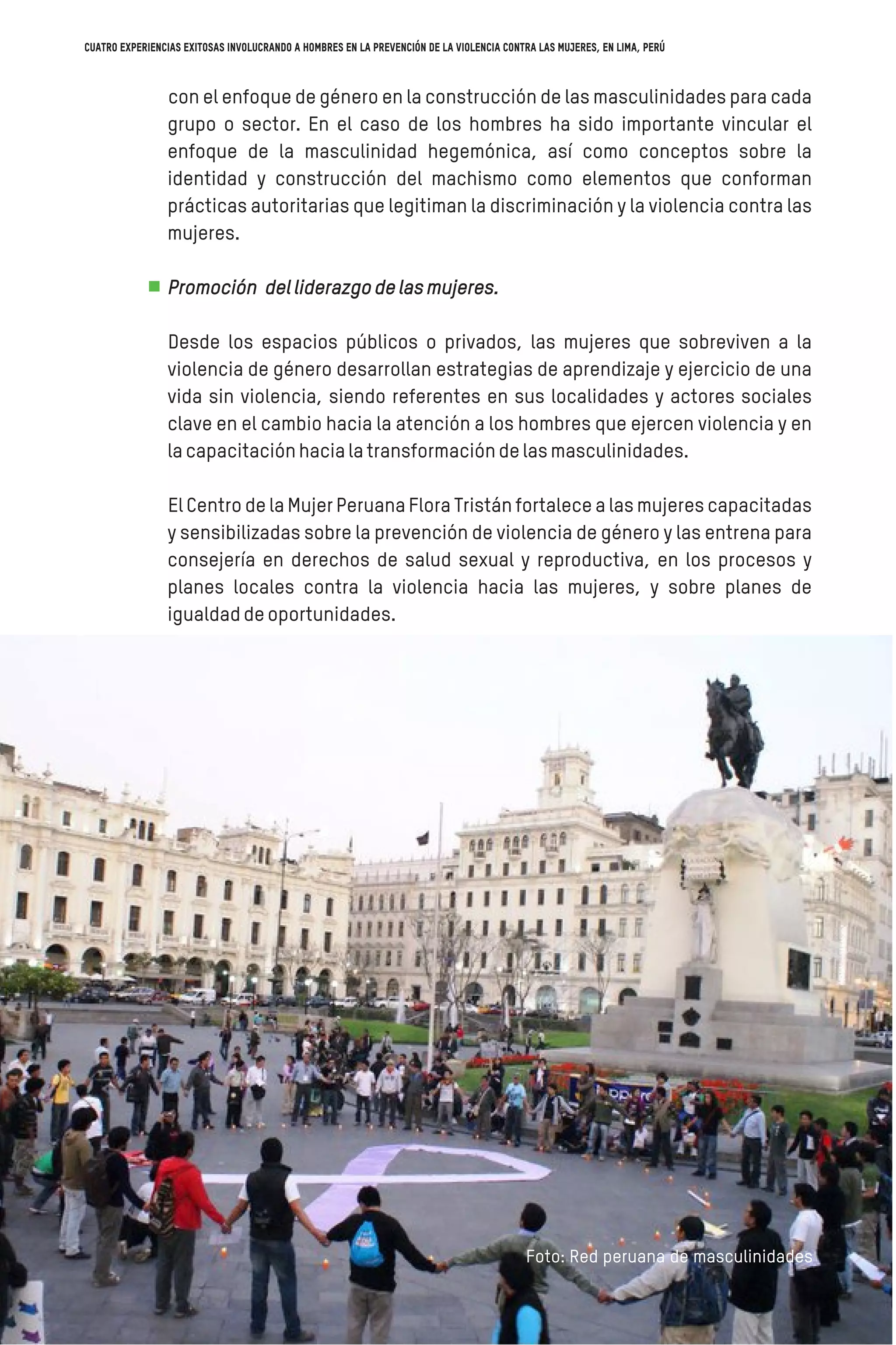 con el enfoque de género en la construcción de las masculinidades para cada
grupo o sector. En el caso de los hombres ha sido importante vincular el
enfoque de la masculinidad hegemónica, así como conceptos sobre la
identidad y construcción del machismo como elementos que conforman
prácticas autoritarias que legitiman la discriminación y la violencia contra las
mujeres.
Promoción delliderazgodelasmujeres.
Desde los espacios públicos o privados, las mujeres que sobreviven a la
violencia de género desarrollan estrategias de aprendizaje y ejercicio de una
vida sin violencia, siendo referentes en sus localidades y actores sociales
clave en el cambio hacia la atención a los hombres que ejercen violencia y en
lacapacitaciónhacialatransformacióndelasmasculinidades.
El Centro de la Mujer Peruana Flora Tristán fortalece a las mujeres capacitadas
y sensibilizadas sobre la prevención de violencia de género y las entrena para
consejería en derechos de salud sexual y reproductiva, en los procesos y
planes locales contra la violencia hacia las mujeres, y sobre planes de
igualdaddeoportunidades.
Foto: Red peruana de masculinidades
Cuatro experiencias exitosas involucrando a hombres en la prevención de la violencia contra las mujeres, en Lima, Perú
 