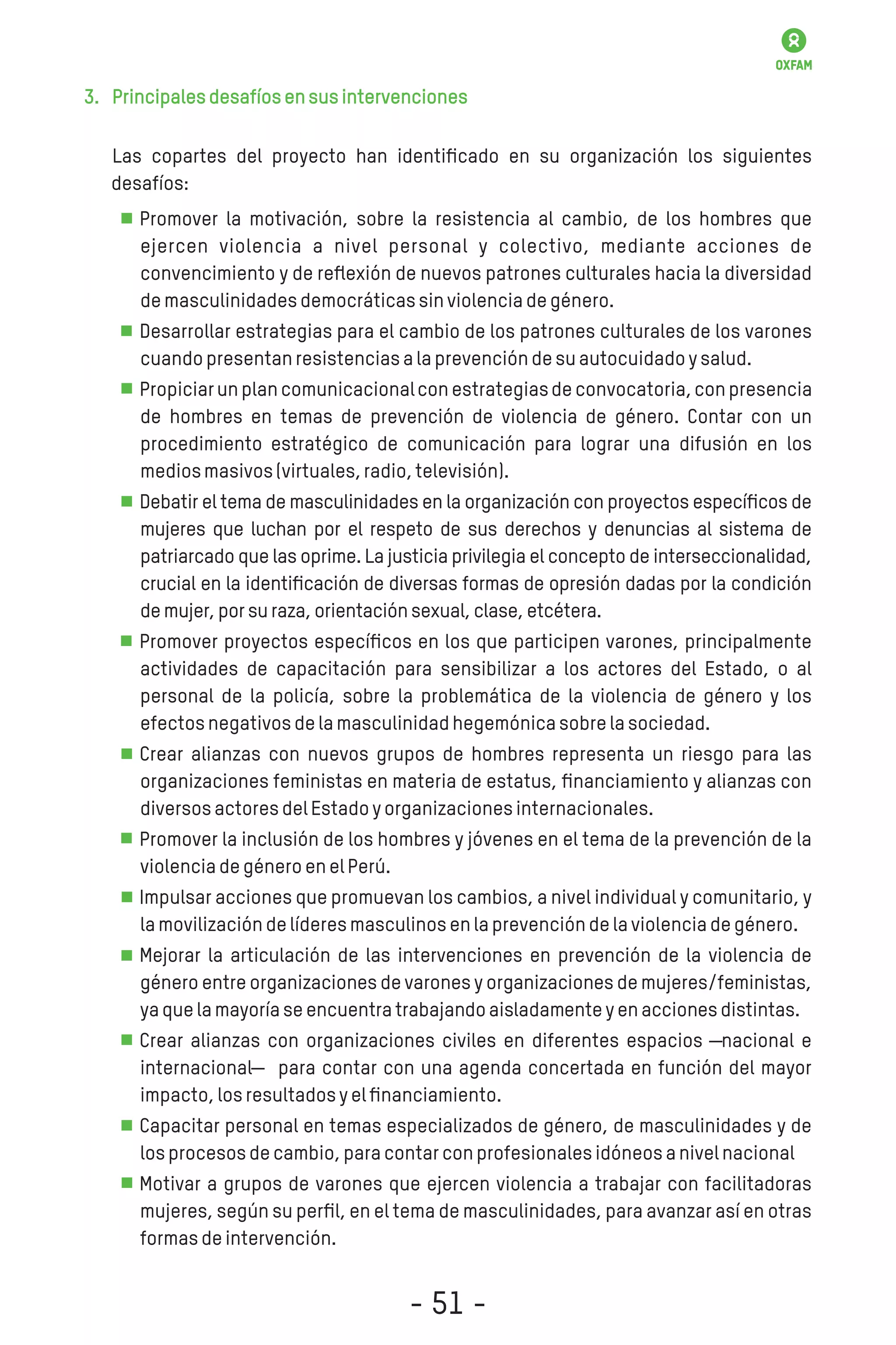 3. Principalesdesafíosensusintervenciones
Las copartes del proyecto han identiﬁcado en su organización los siguientes
desafíos:
Promover la motivación, sobre la resistencia al cambio, de los hombres que
ejercen violencia a nivel personal y colectivo, mediante acciones de
convencimiento y de reﬂexión de nuevos patrones culturales hacia la diversidad
demasculinidadesdemocráticassinviolenciadegénero.
Desarrollar estrategias para el cambio de los patrones culturales de los varones
cuandopresentanresistenciasalaprevencióndesuautocuidadoysalud.
Propiciarun plancomunicacionalconestrategiasde convocatoria,conpresencia
de hombres en temas de prevención de violencia de género. Contar con un
procedimiento estratégico de comunicación para lograr una difusión en los
mediosmasivos(virtuales,radio,televisión).
Debatir el tema de masculinidades en la organización con proyectos especíﬁcos de
mujeres que luchan por el respeto de sus derechos y denuncias al sistema de
patriarcado que las oprime. La justicia privilegia el concepto de interseccionalidad,
crucial en la identiﬁcación de diversas formas de opresión dadas por la condición
demujer,porsuraza,orientaciónsexual,clase,etcétera.
Promover proyectos especíﬁcos en los que participen varones, principalmente
actividades de capacitación para sensibilizar a los actores del Estado, o al
personal de la policía, sobre la problemática de la violencia de género y los
efectosnegativosdelamasculinidadhegemónicasobrelasociedad.
Crear alianzas con nuevos grupos de hombres representa un riesgo para las
organizaciones feministas en materia de estatus, ﬁnanciamiento y alianzas con
diversosactoresdelEstadoyorganizacionesinternacionales.
Promover la inclusión de los hombres y jóvenes en el tema de la prevención de la
violenciadegéneroenelPerú.
Impulsar acciones que promuevan los cambios, a nivel individual y comunitario, y
lamovilizacióndelíderesmasculinosenlaprevencióndelaviolenciadegénero.
Mejorar la articulación de las intervenciones en prevención de la violencia de
género entre organizaciones de varones y organizaciones de mujeres/feministas,
yaquelamayoríaseencuentratrabajandoaisladamenteyenaccionesdistintas.
Crear alianzas con organizaciones civiles en diferentes espacios ―nacional e
internacional― para contar con una agenda concertada en función del mayor
impacto,losresultadosyelﬁnanciamiento.
Capacitar personal en temas especializados de género, de masculinidades y de
losprocesosdecambio,paracontarconprofesionalesidóneosanivelnacional
Motivar a grupos de varones que ejercen violencia a trabajar con facilitadoras
mujeres, según su perﬁl, en el tema de masculinidades, para avanzar así en otras
formasdeintervención.
- 51 -
 