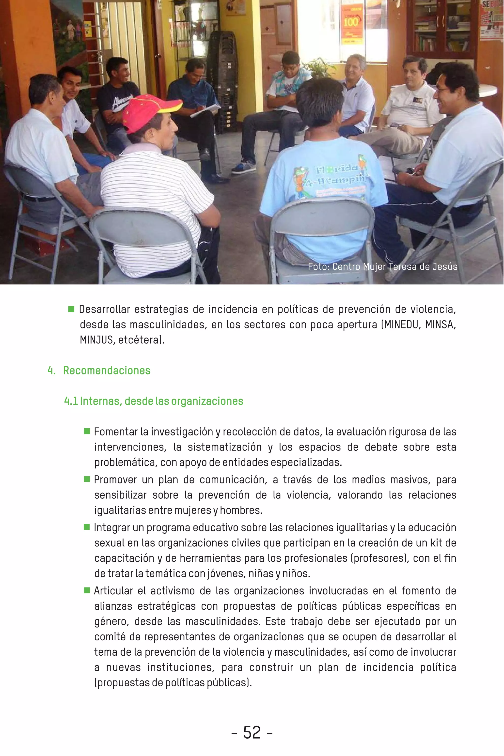 Desarrollar estrategias de incidencia en políticas de prevención de violencia,
desde las masculinidades, en los sectores con poca apertura (MINEDU, MINSA,
MINJUS,etcétera).
4. Recomendaciones
4.1Internas,desdelasorganizaciones
Fomentar la investigación y recolección de datos, la evaluación rigurosa de las
intervenciones, la sistematización y los espacios de debate sobre esta
problemática,conapoyodeentidadesespecializadas.
Promover un plan de comunicación, a través de los medios masivos, para
sensibilizar sobre la prevención de la violencia, valorando las relaciones
igualitariasentremujeresyhombres.
Integrar un programa educativo sobre las relaciones igualitarias y la educación
sexual en las organizaciones civiles que participan en la creación de un kit de
capacitación y de herramientas para los profesionales (profesores), con el ﬁn
detratarlatemáticaconjóvenes,niñasyniños.
Articular el activismo de las organizaciones involucradas en el fomento de
alianzas estratégicas con propuestas de políticas públicas especíﬁcas en
género, desde las masculinidades. Este trabajo debe ser ejecutado por un
comité de representantes de organizaciones que se ocupen de desarrollar el
tema de la prevención de la violencia y masculinidades, así como de involucrar
a nuevas instituciones, para construir un plan de incidencia política
(propuestasdepolíticaspúblicas).
Foto: Centro Mujer Teresa de Jesús
- 52 -
 